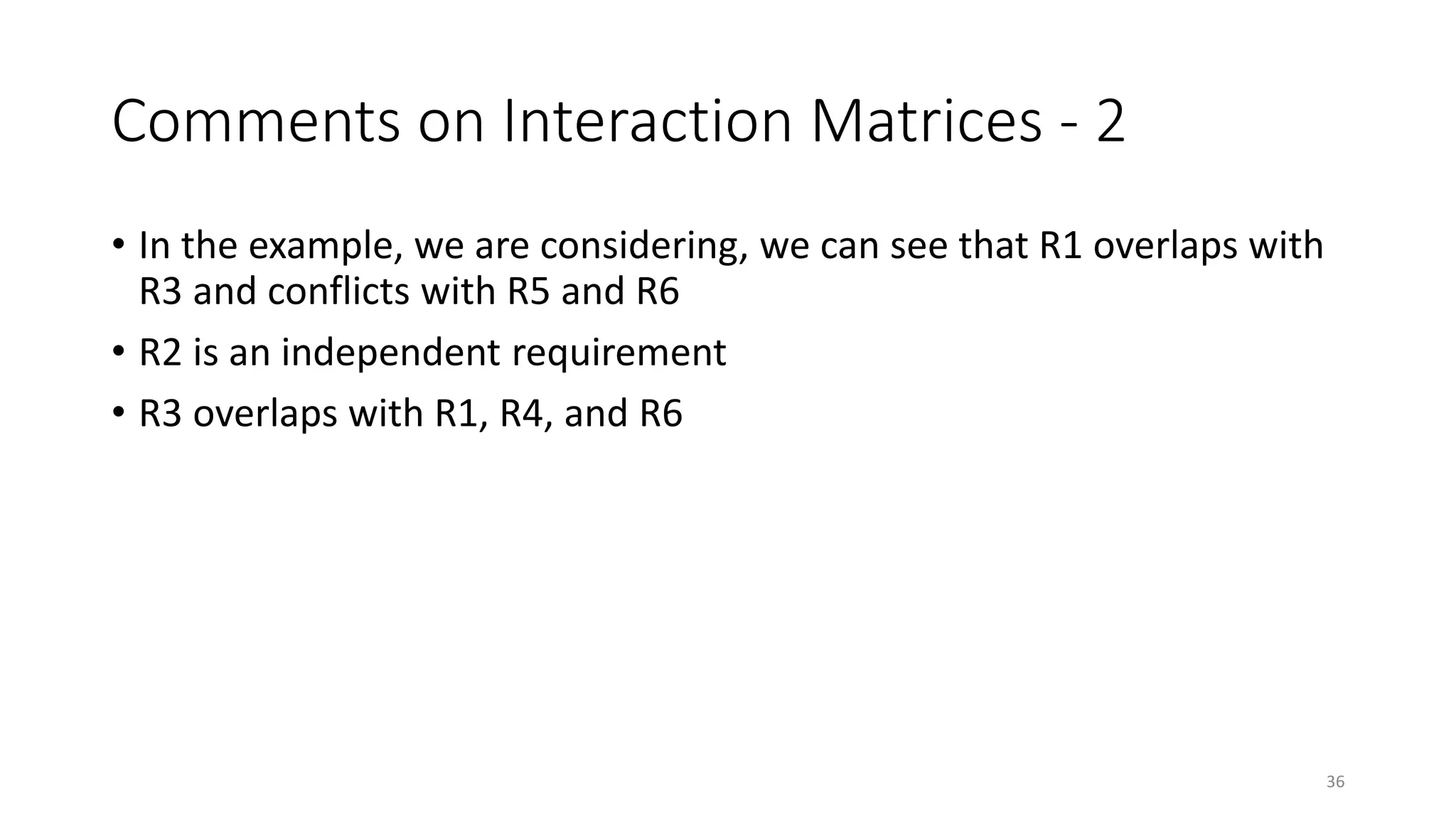 36
Comments on Interaction Matrices - 2
• In the example, we are considering, we can see that R1 overlaps with
R3 and conflicts with R5 and R6
• R2 is an independent requirement
• R3 overlaps with R1, R4, and R6
 
