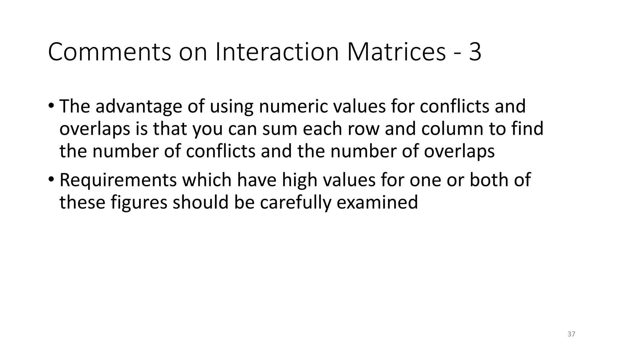 37
Comments on Interaction Matrices - 3
• The advantage of using numeric values for conflicts and
overlaps is that you can sum each row and column to find
the number of conflicts and the number of overlaps
• Requirements which have high values for one or both of
these figures should be carefully examined
 
