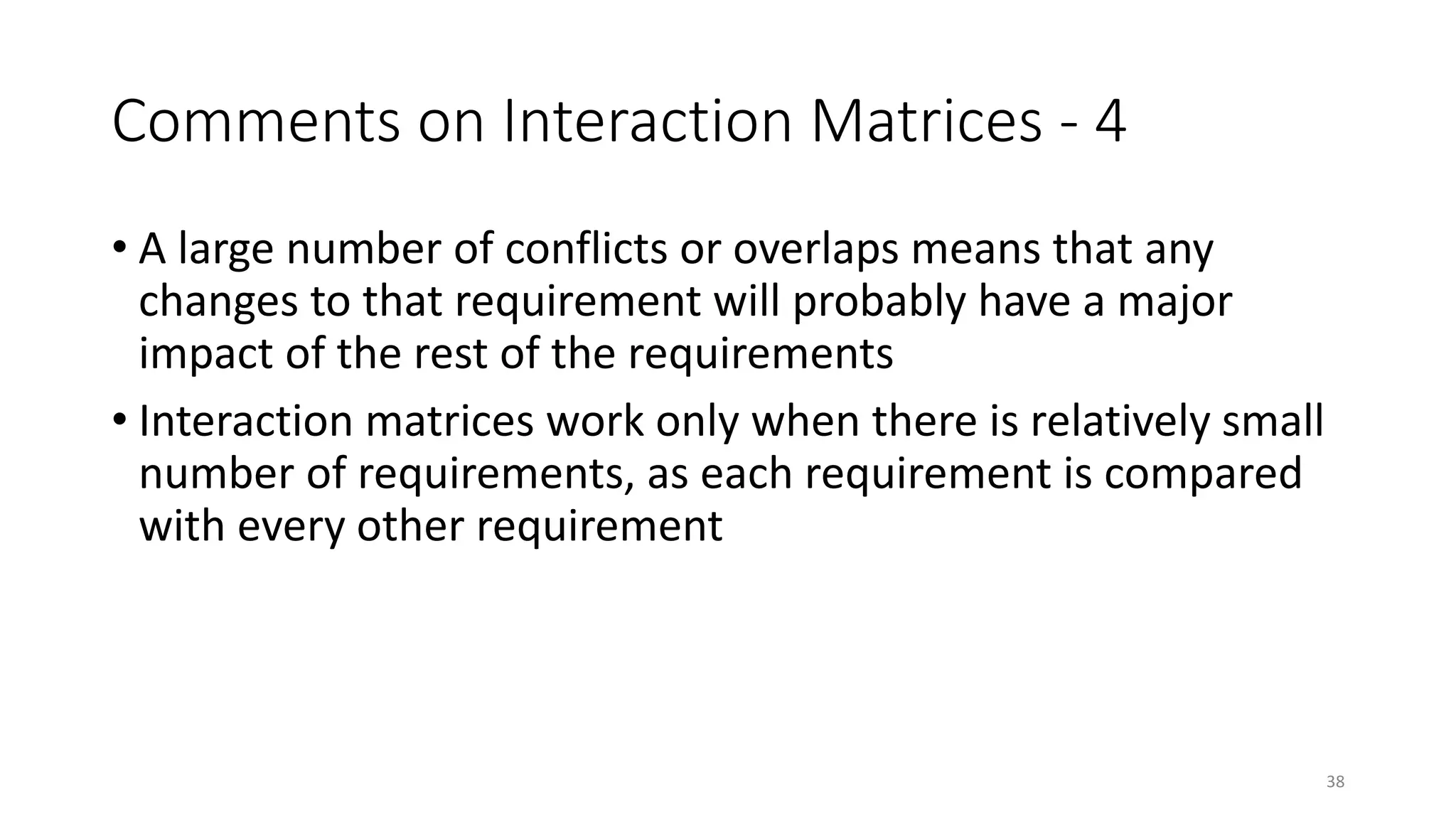 38
Comments on Interaction Matrices - 4
• A large number of conflicts or overlaps means that any
changes to that requirement will probably have a major
impact of the rest of the requirements
• Interaction matrices work only when there is relatively small
number of requirements, as each requirement is compared
with every other requirement
 