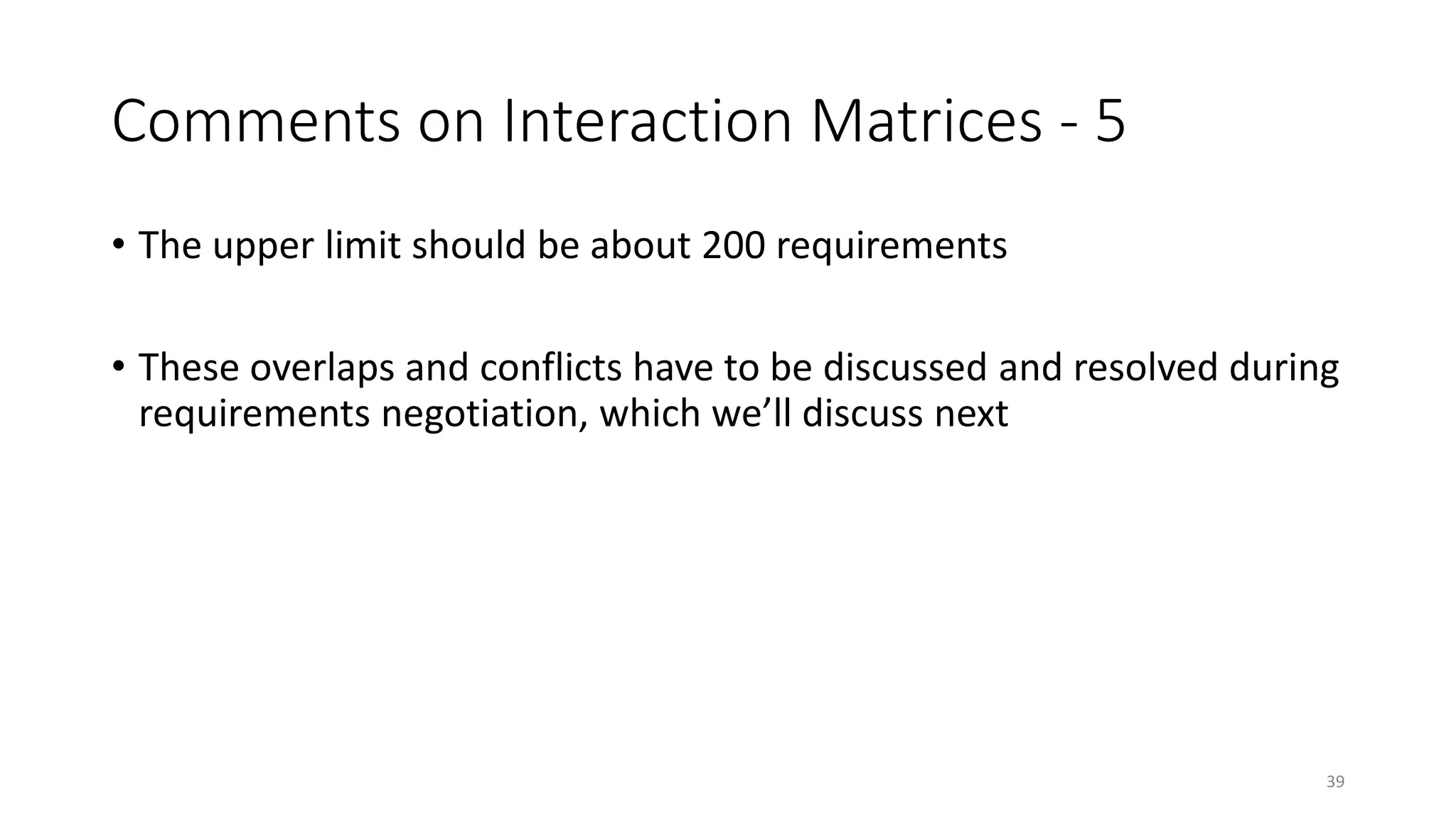 39
Comments on Interaction Matrices - 5
• The upper limit should be about 200 requirements
• These overlaps and conflicts have to be discussed and resolved during
requirements negotiation, which we’ll discuss next
 