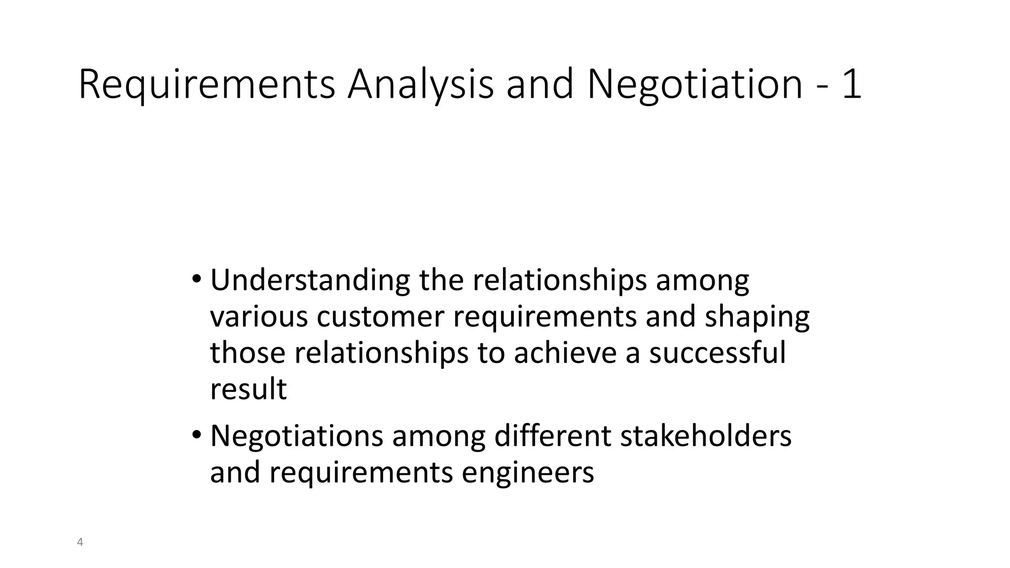 4
Requirements Analysis and Negotiation - 1
• Understanding the relationships among
various customer requirements and shaping
those relationships to achieve a successful
result
• Negotiations among different stakeholders
and requirements engineers
Requirements analysis and negotiation activity is
performed by
 