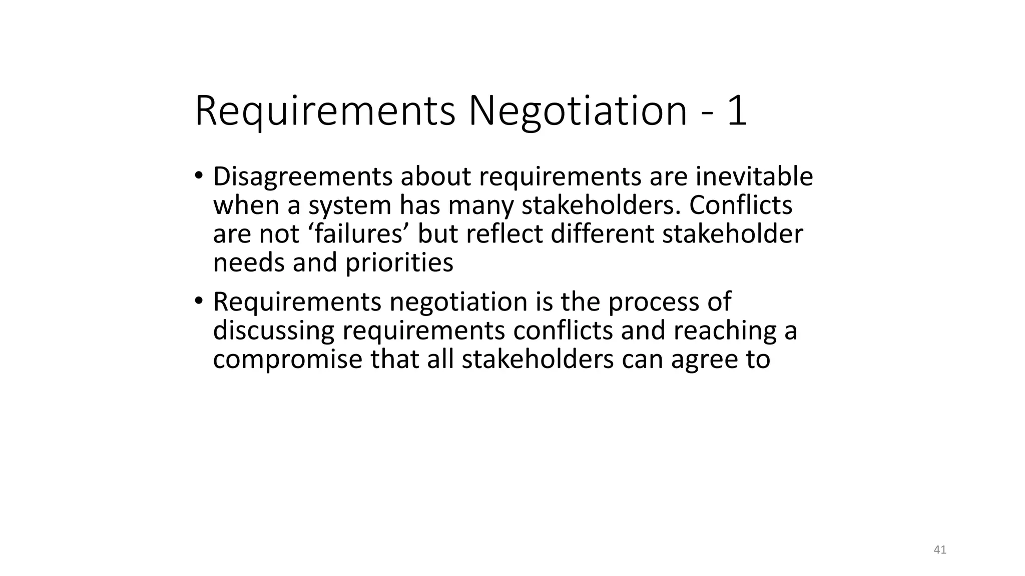 41
Requirements Negotiation - 1
• Disagreements about requirements are inevitable
when a system has many stakeholders. Conflicts
are not ‘failures’ but reflect different stakeholder
needs and priorities
• Requirements negotiation is the process of
discussing requirements conflicts and reaching a
compromise that all stakeholders can agree to
 