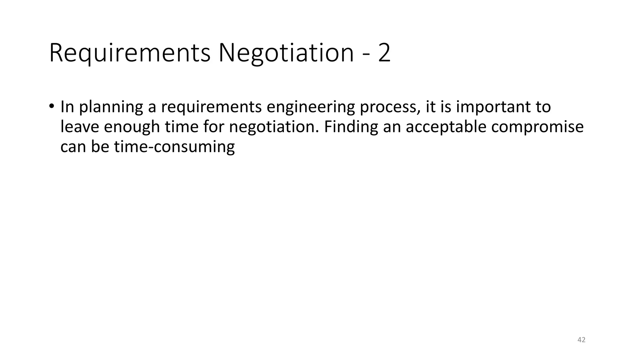 42
Requirements Negotiation - 2
• In planning a requirements engineering process, it is important to
leave enough time for negotiation. Finding an acceptable compromise
can be time-consuming
 