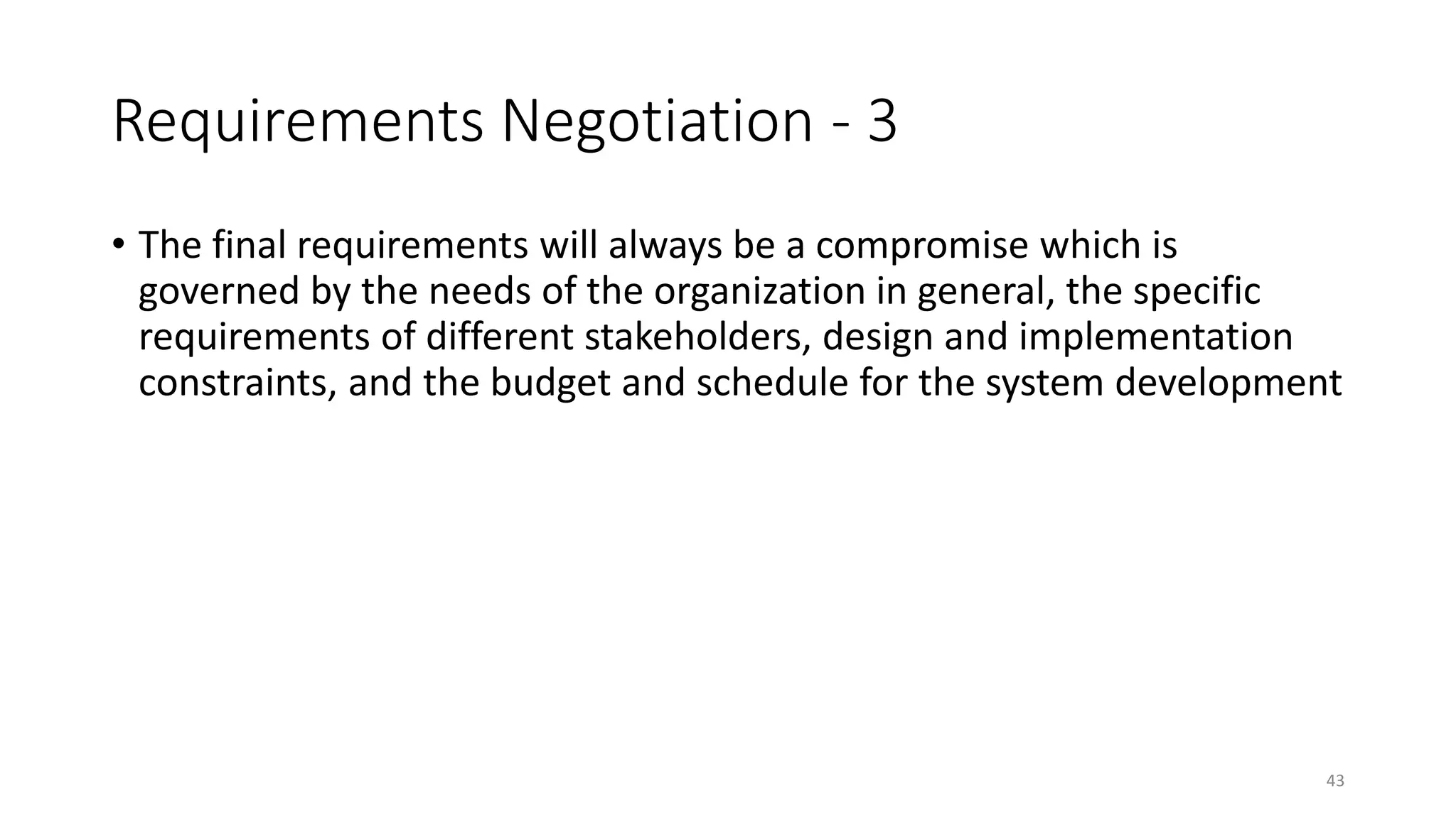 43
Requirements Negotiation - 3
• The final requirements will always be a compromise which is
governed by the needs of the organization in general, the specific
requirements of different stakeholders, design and implementation
constraints, and the budget and schedule for the system development
 