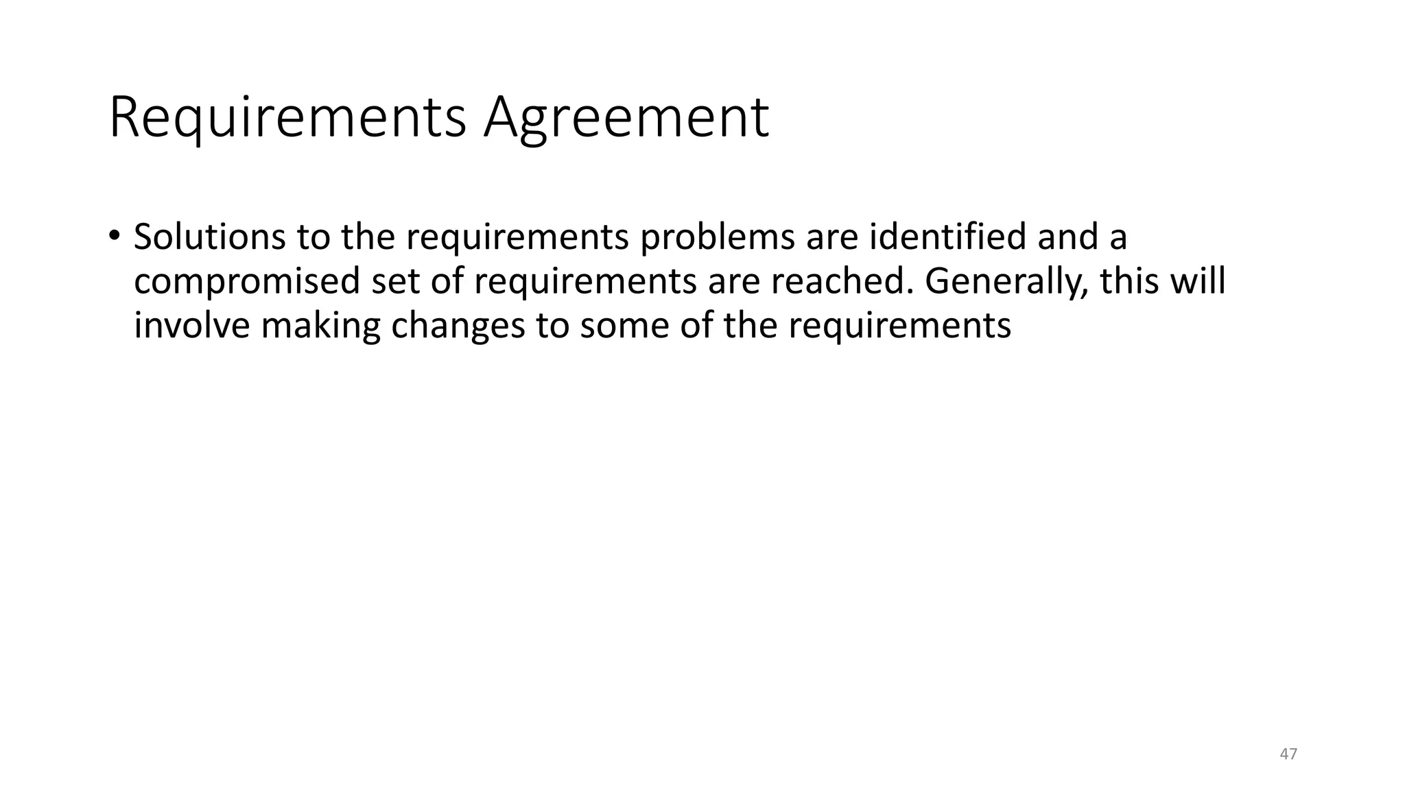 47
Requirements Agreement
• Solutions to the requirements problems are identified and a
compromised set of requirements are reached. Generally, this will
involve making changes to some of the requirements
 