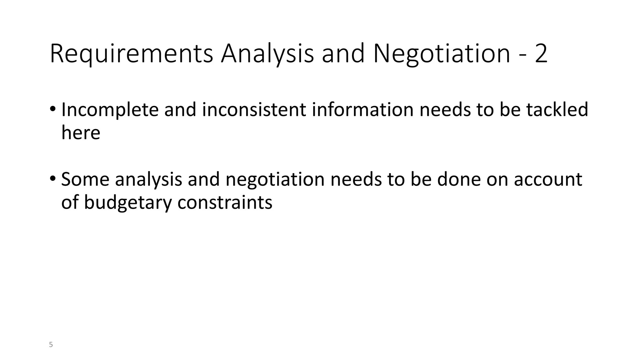 5
Requirements Analysis and Negotiation - 2
• Incomplete and inconsistent information needs to be tackled
here
• Some analysis and negotiation needs to be done on account
of budgetary constraints
 