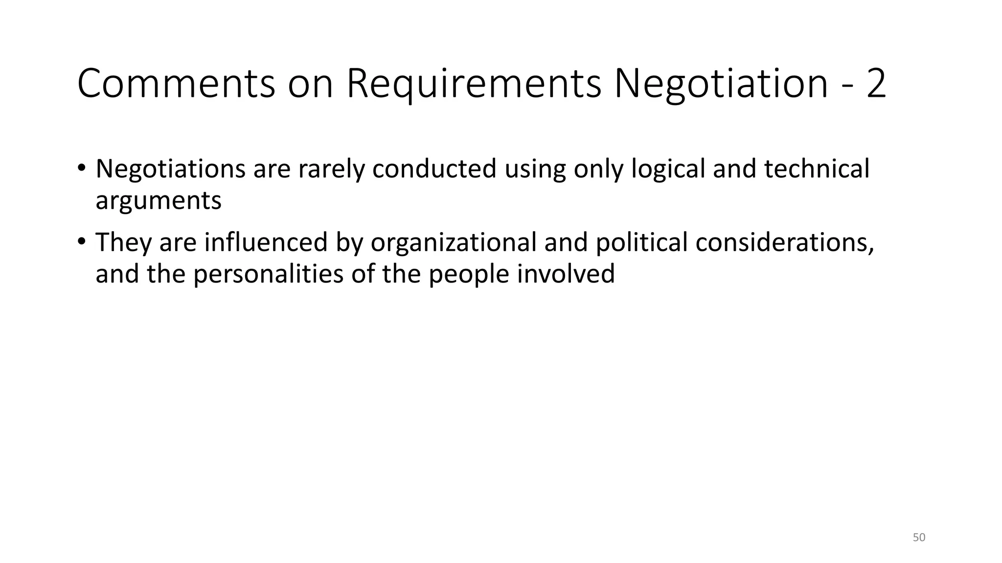 50
Comments on Requirements Negotiation - 2
• Negotiations are rarely conducted using only logical and technical
arguments
• They are influenced by organizational and political considerations,
and the personalities of the people involved
 