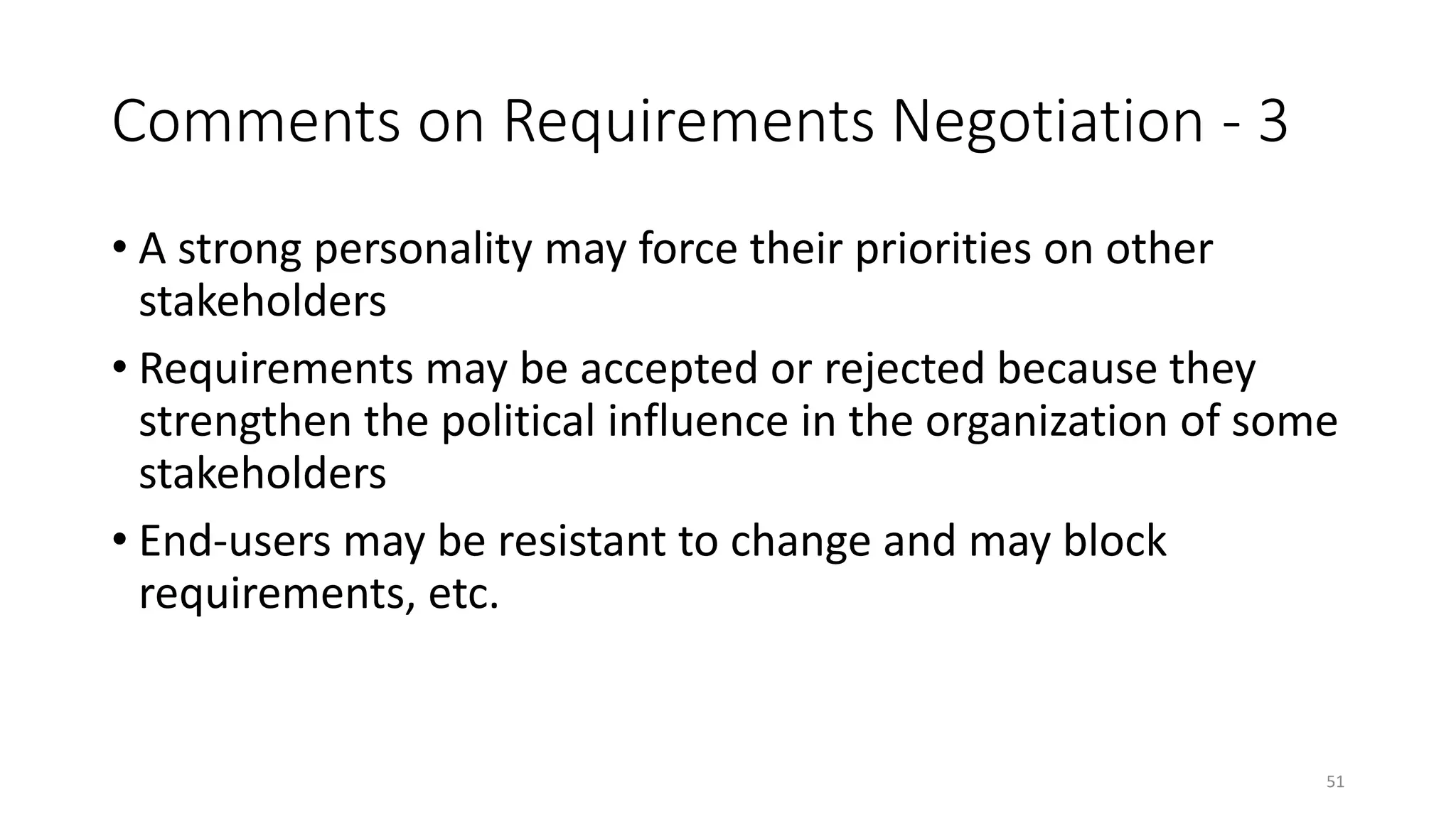 51
Comments on Requirements Negotiation - 3
• A strong personality may force their priorities on other
stakeholders
• Requirements may be accepted or rejected because they
strengthen the political influence in the organization of some
stakeholders
• End-users may be resistant to change and may block
requirements, etc.
 