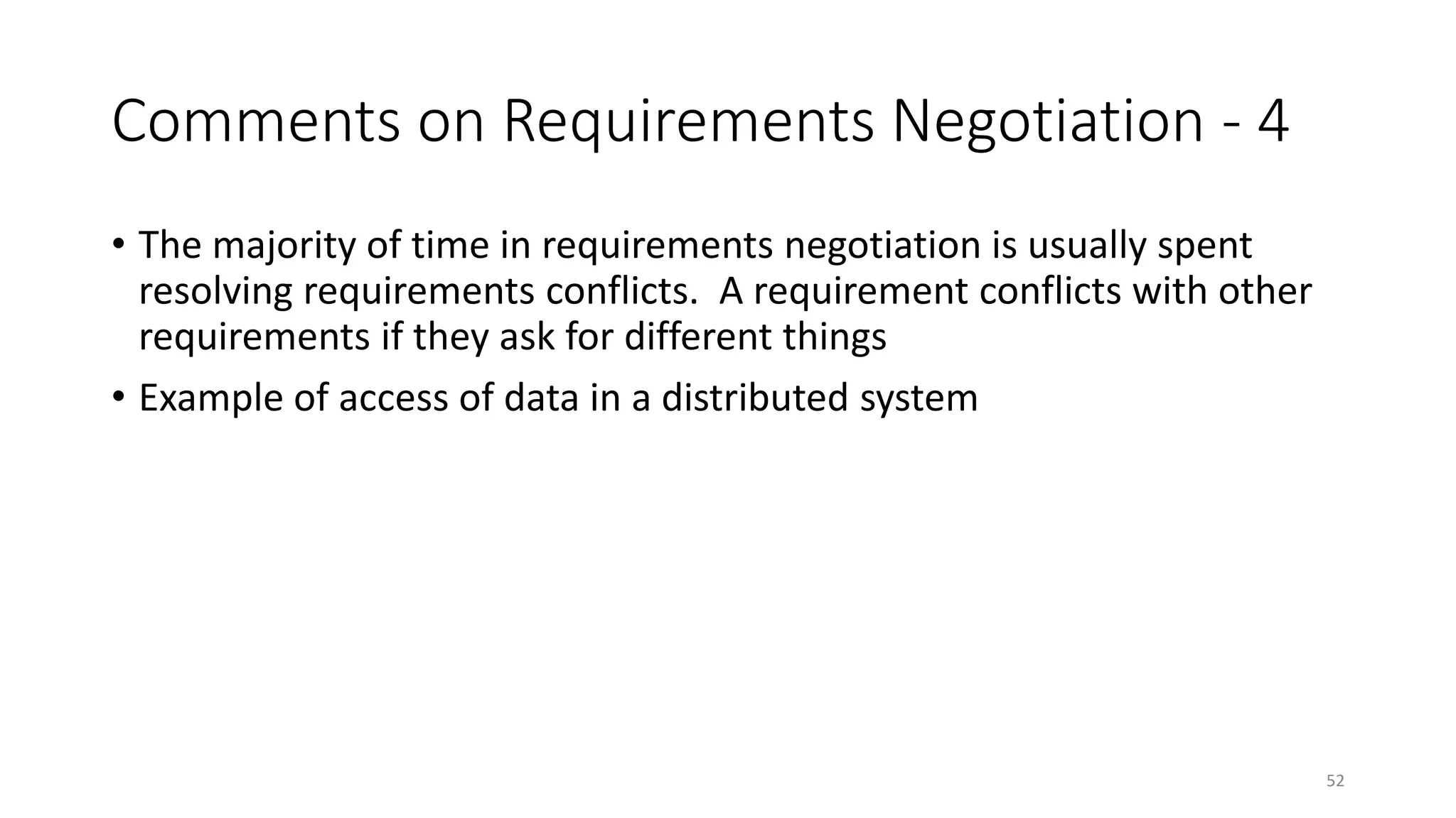 52
Comments on Requirements Negotiation - 4
• The majority of time in requirements negotiation is usually spent
resolving requirements conflicts. A requirement conflicts with other
requirements if they ask for different things
• Example of access of data in a distributed system
 
