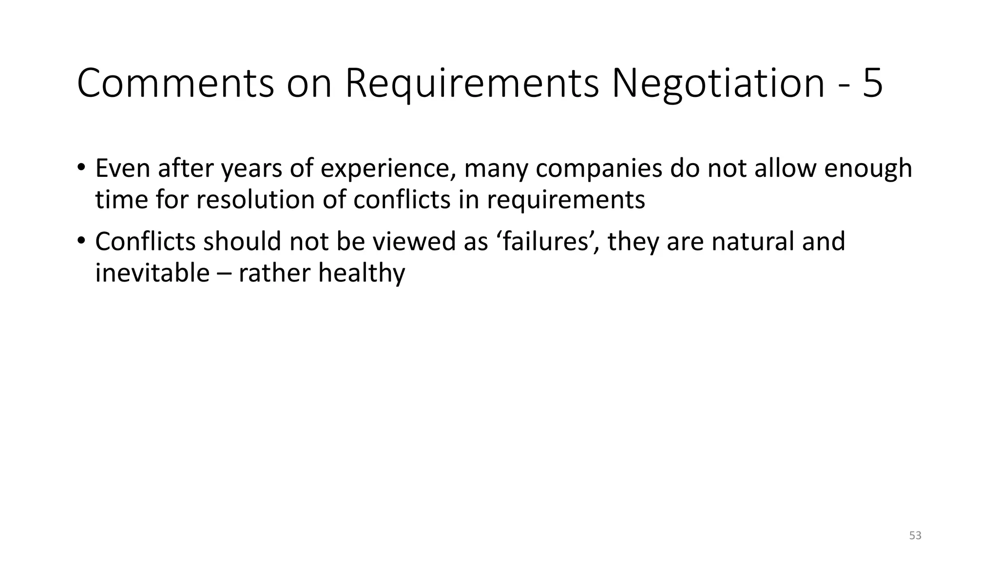53
Comments on Requirements Negotiation - 5
• Even after years of experience, many companies do not allow enough
time for resolution of conflicts in requirements
• Conflicts should not be viewed as ‘failures’, they are natural and
inevitable – rather healthy
 