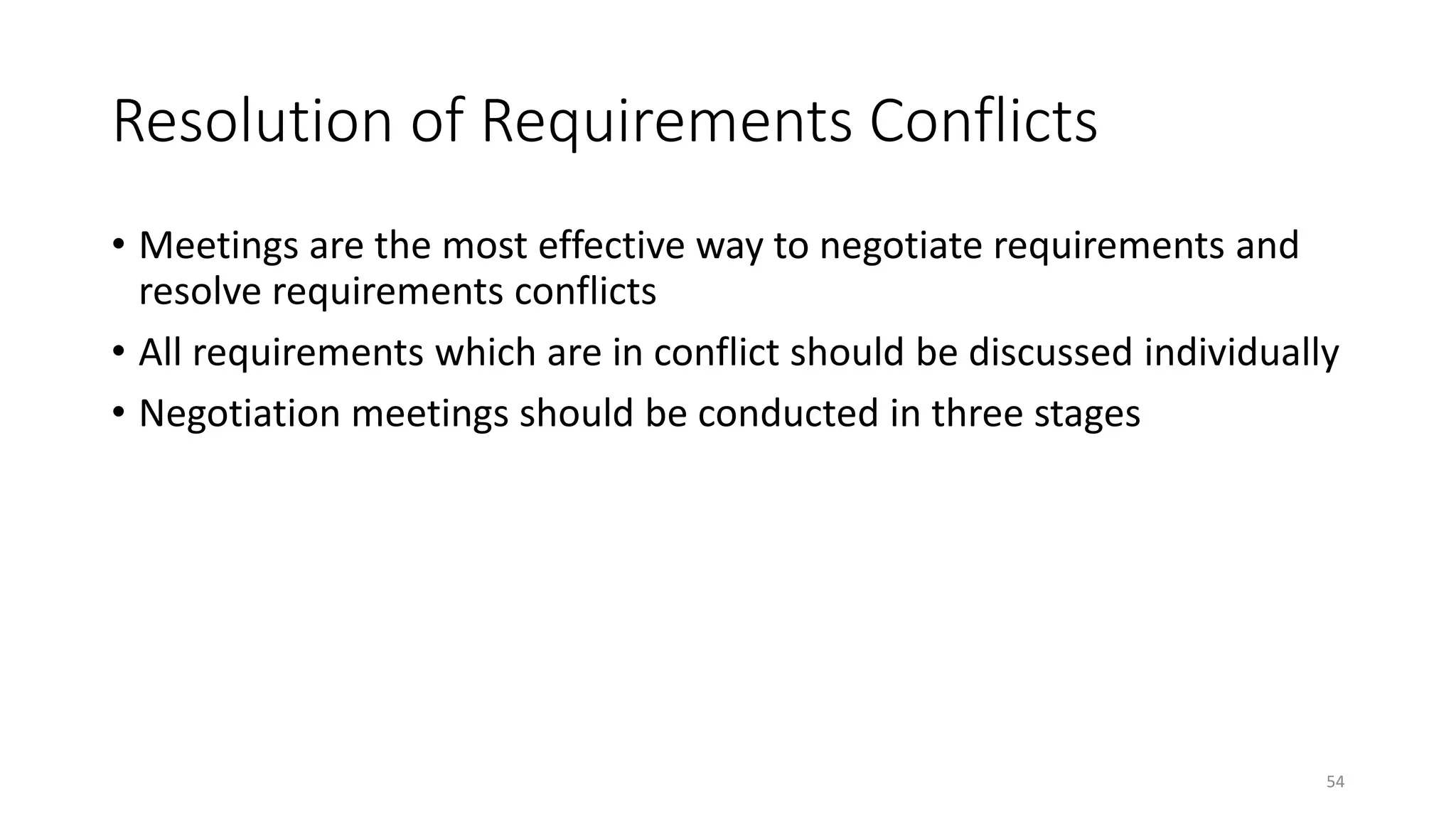 54
Resolution of Requirements Conflicts
• Meetings are the most effective way to negotiate requirements and
resolve requirements conflicts
• All requirements which are in conflict should be discussed individually
• Negotiation meetings should be conducted in three stages
 
