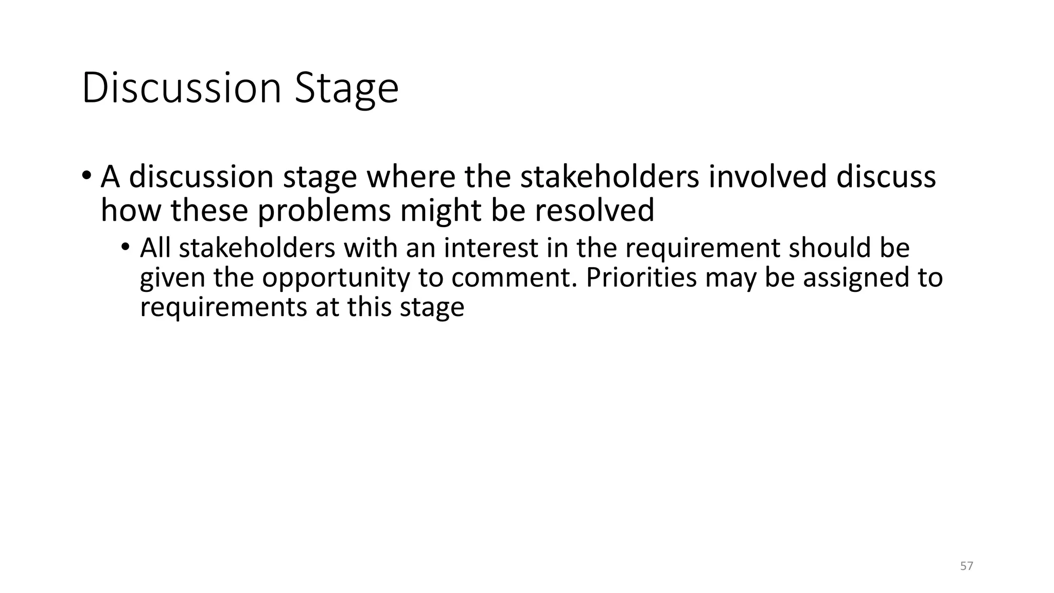 57
Discussion Stage
• A discussion stage where the stakeholders involved discuss
how these problems might be resolved
• All stakeholders with an interest in the requirement should be
given the opportunity to comment. Priorities may be assigned to
requirements at this stage
 