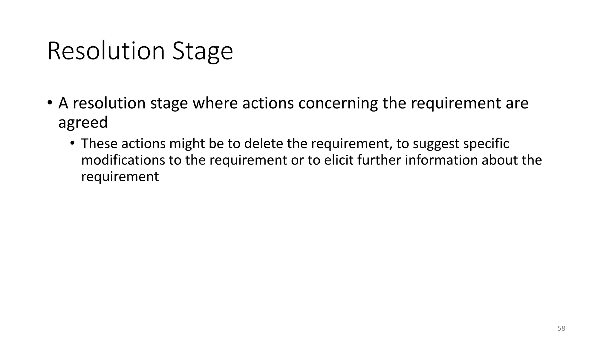 58
Resolution Stage
• A resolution stage where actions concerning the requirement are
agreed
• These actions might be to delete the requirement, to suggest specific
modifications to the requirement or to elicit further information about the
requirement
 