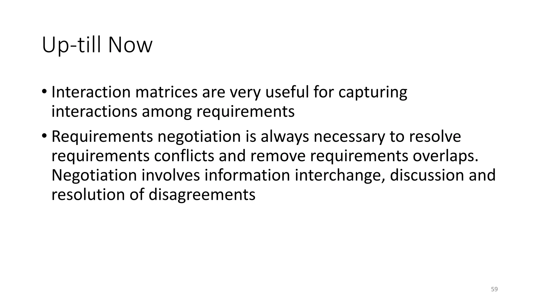 59
Up-till Now
• Interaction matrices are very useful for capturing
interactions among requirements
• Requirements negotiation is always necessary to resolve
requirements conflicts and remove requirements overlaps.
Negotiation involves information interchange, discussion and
resolution of disagreements
 