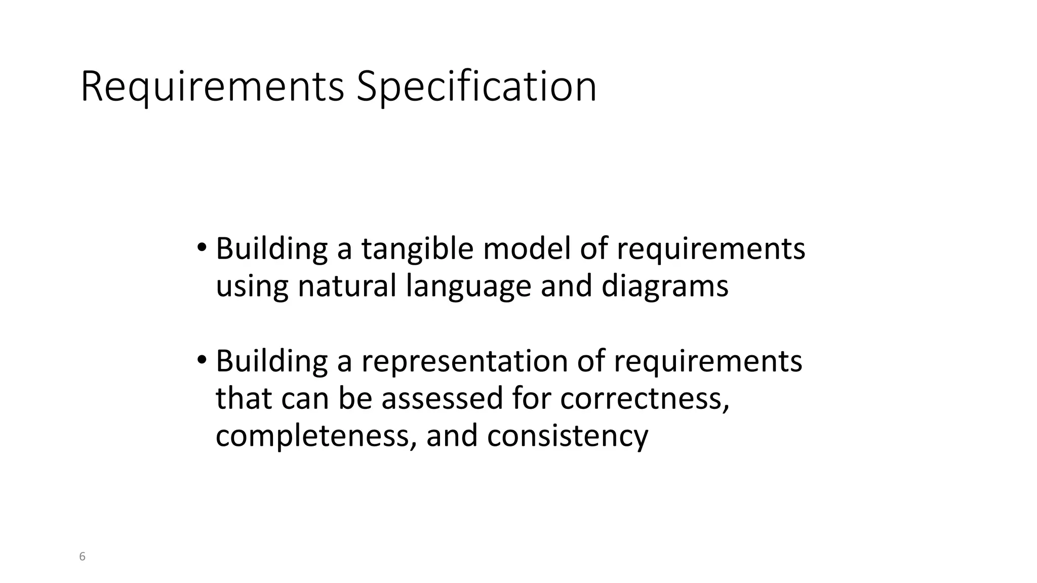 6
Requirements Specification
• Building a tangible model of requirements
using natural language and diagrams
• Building a representation of requirements
that can be assessed for correctness,
completeness, and consistency
Requirements specification includes
 