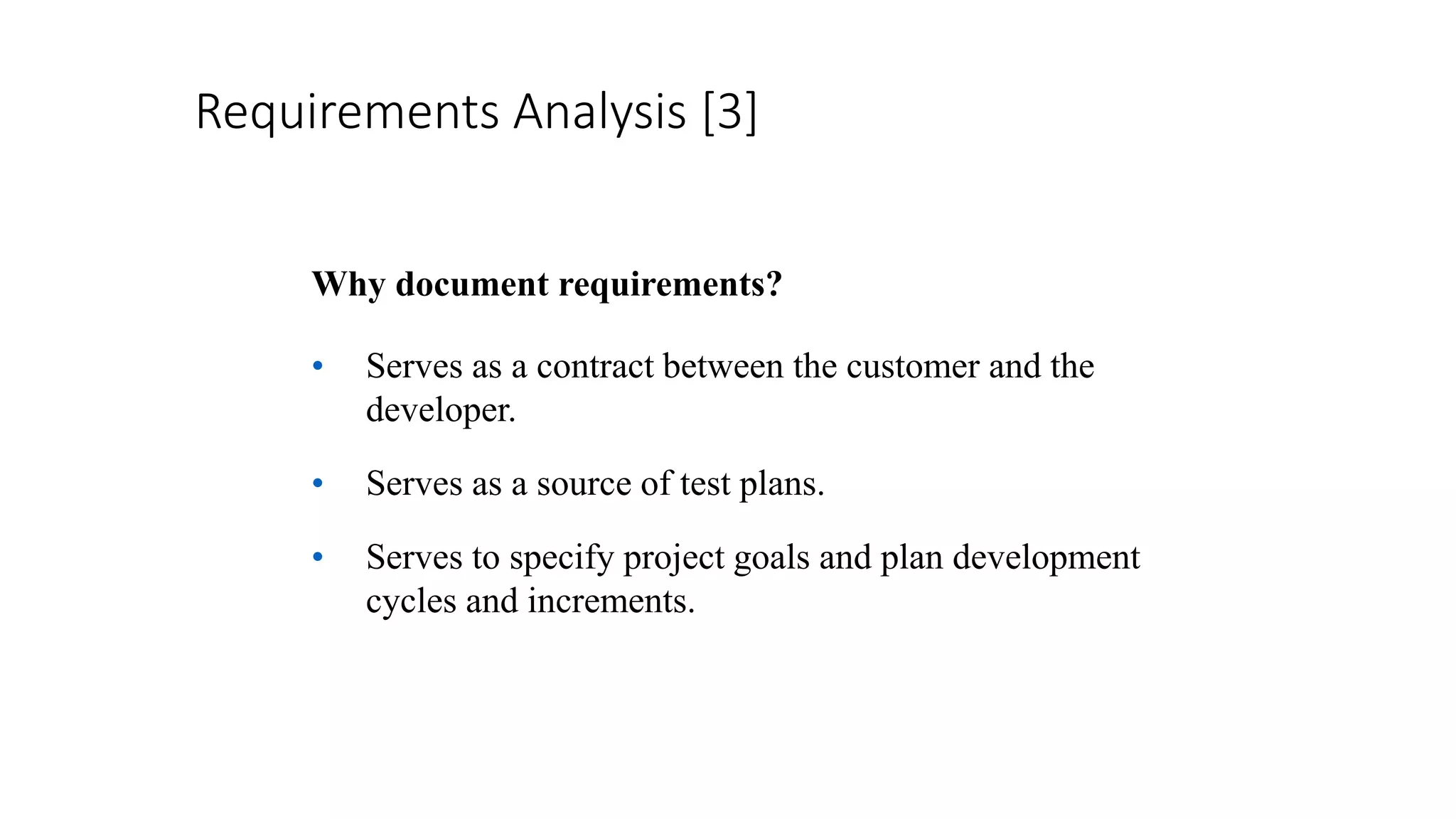 Requirements Analysis [3]
Why document requirements?
• Serves as a contract between the customer and the
developer.
• Serves as a source of test plans.
• Serves to specify project goals and plan development
cycles and increments.
 