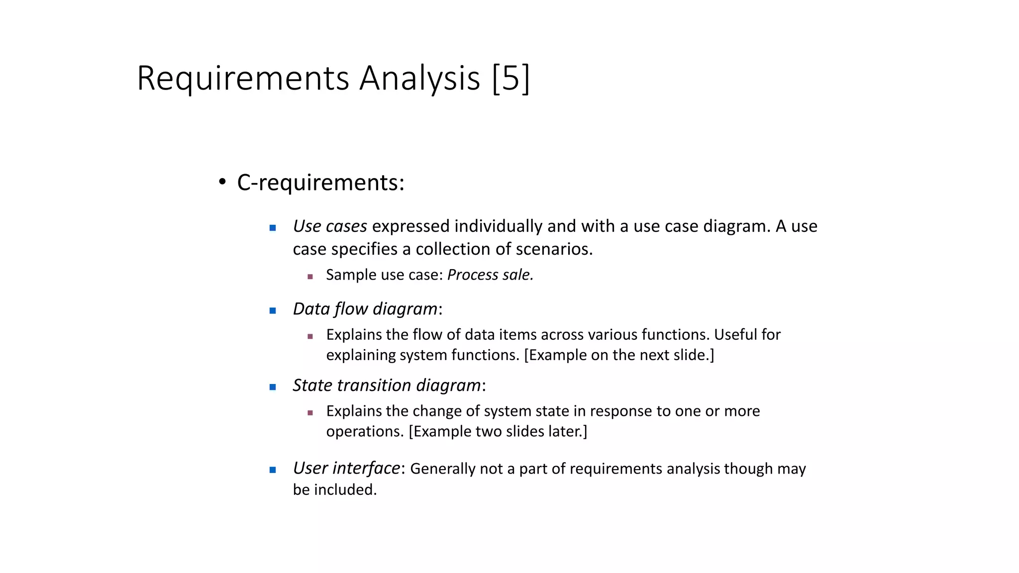 Requirements Analysis [5]
• C-requirements:
 Use cases expressed individually and with a use case diagram. A use
case specifies a collection of scenarios.
 Sample use case: Process sale.
 Data flow diagram:
 Explains the flow of data items across various functions. Useful for
explaining system functions. [Example on the next slide.]
 State transition diagram:
 Explains the change of system state in response to one or more
operations. [Example two slides later.]
 User interface: Generally not a part of requirements analysis though may
be included.
 