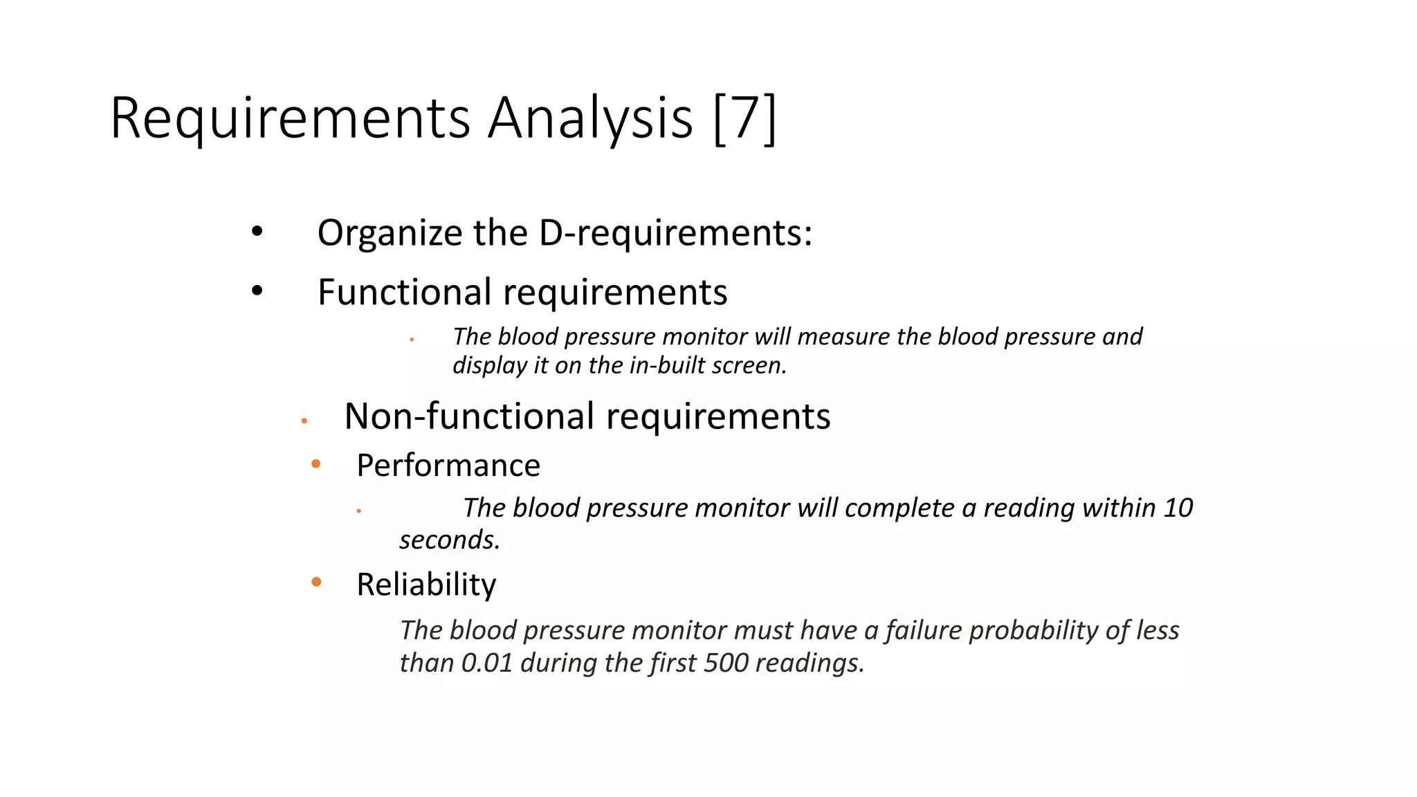 Requirements Analysis [7]
• Organize the D-requirements:
• Functional requirements
• The blood pressure monitor will measure the blood pressure and
display it on the in-built screen.
• Non-functional requirements
• Performance
• The blood pressure monitor will complete a reading within 10
seconds.
• Reliability
The blood pressure monitor must have a failure probability of less
than 0.01 during the first 500 readings.
 