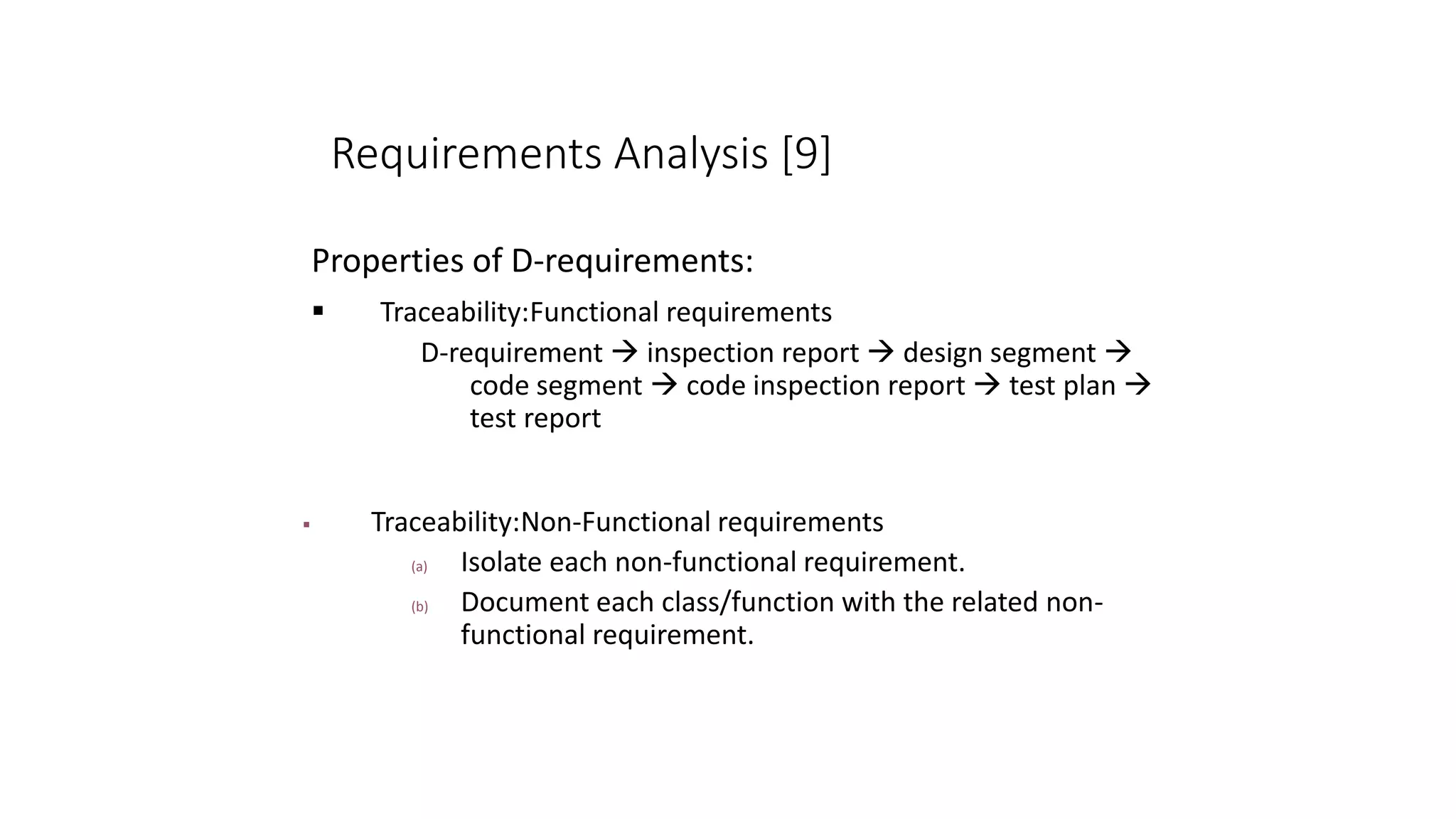 Requirements Analysis [9]
Properties of D-requirements:
 Traceability:Functional requirements
D-requirement  inspection report  design segment 
code segment  code inspection report  test plan 
test report
 Traceability:Non-Functional requirements
(a) Isolate each non-functional requirement.
(b) Document each class/function with the related non-
functional requirement.
 