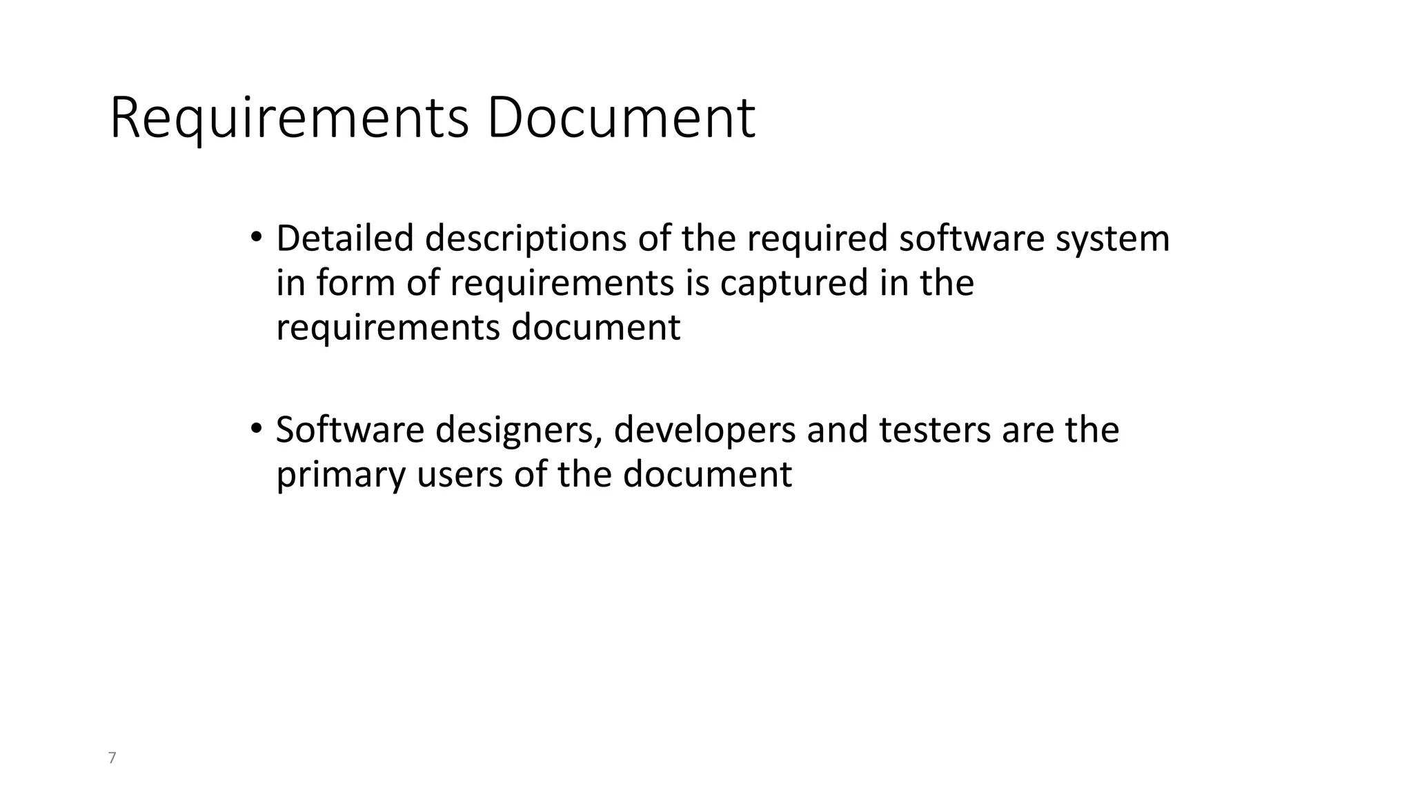 7
Requirements Document
• Detailed descriptions of the required software system
in form of requirements is captured in the
requirements document
• Software designers, developers and testers are the
primary users of the document
 