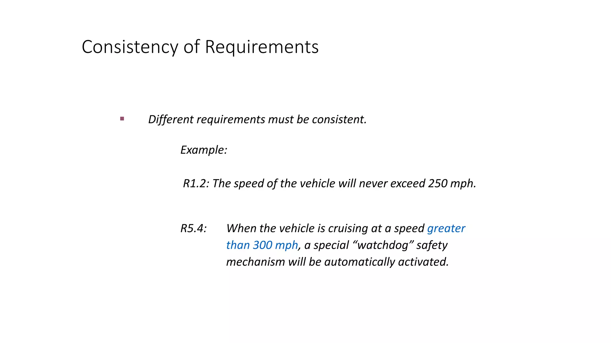 Consistency of Requirements
 Different requirements must be consistent.
R5.4: When the vehicle is cruising at a speed greater
than 300 mph, a special “watchdog” safety
mechanism will be automatically activated.
Example:
R1.2: The speed of the vehicle will never exceed 250 mph.
 