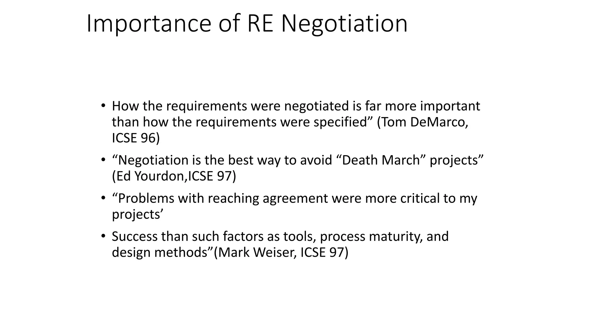 Importance of RE Negotiation
• How the requirements were negotiated is far more important
than how the requirements were specified” (Tom DeMarco,
ICSE 96)
• “Negotiation is the best way to avoid “Death March” projects”
(Ed Yourdon,ICSE 97)
• “Problems with reaching agreement were more critical to my
projects’
• Success than such factors as tools, process maturity, and
design methods”(Mark Weiser, ICSE 97)
 