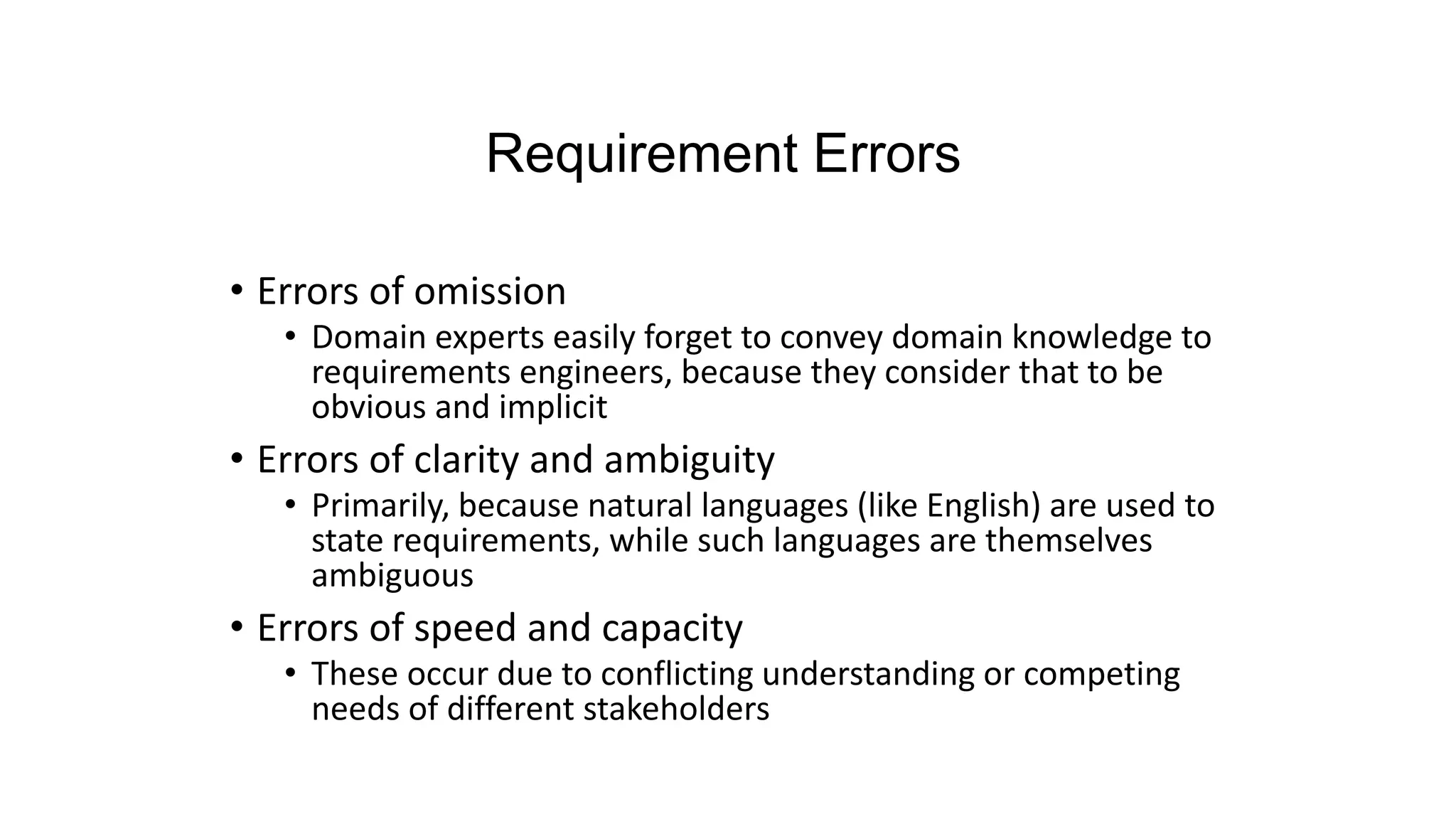 Requirement Errors
• Errors of omission
• Domain experts easily forget to convey domain knowledge to
requirements engineers, because they consider that to be
obvious and implicit
• Errors of clarity and ambiguity
• Primarily, because natural languages (like English) are used to
state requirements, while such languages are themselves
ambiguous
• Errors of speed and capacity
• These occur due to conflicting understanding or competing
needs of different stakeholders
 
