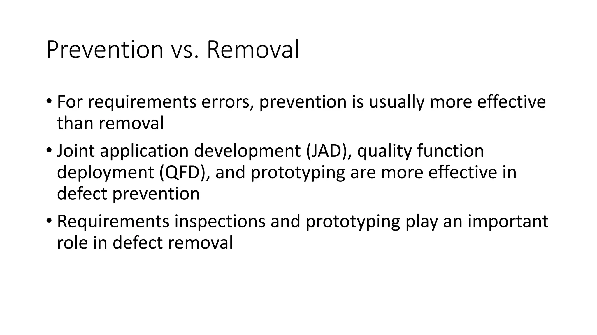 80
Prevention vs. Removal
• For requirements errors, prevention is usually more effective
than removal
• Joint application development (JAD), quality function
deployment (QFD), and prototyping are more effective in
defect prevention
• Requirements inspections and prototyping play an important
role in defect removal
 