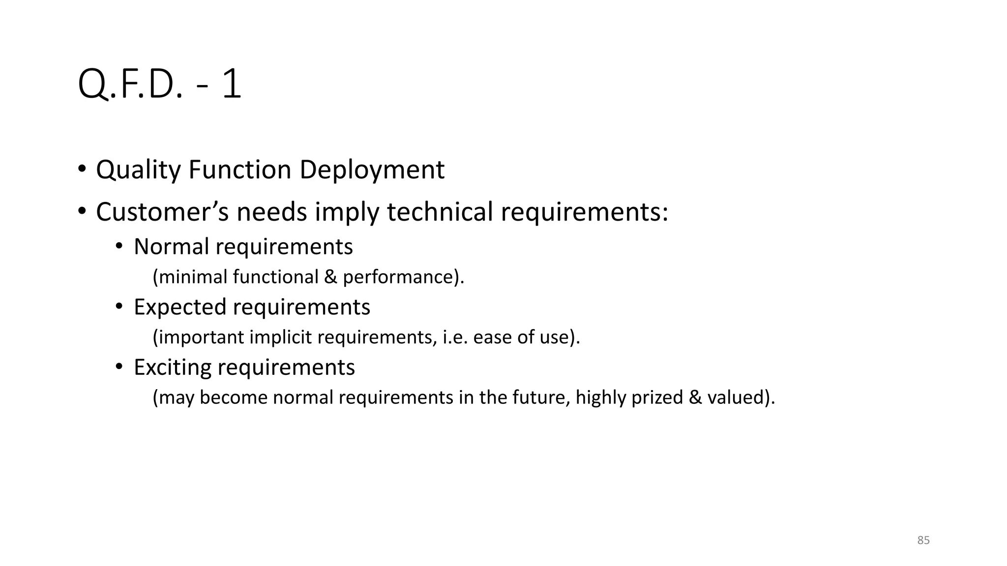 85
Q.F.D. - 1
• Quality Function Deployment
• Customer’s needs imply technical requirements:
• Normal requirements
(minimal functional & performance).
• Expected requirements
(important implicit requirements, i.e. ease of use).
• Exciting requirements
(may become normal requirements in the future, highly prized & valued).
 
