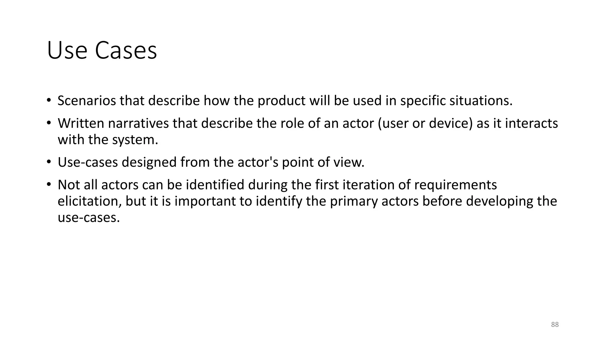 88
Use Cases
• Scenarios that describe how the product will be used in specific situations.
• Written narratives that describe the role of an actor (user or device) as it interacts
with the system.
• Use-cases designed from the actor's point of view.
• Not all actors can be identified during the first iteration of requirements
elicitation, but it is important to identify the primary actors before developing the
use-cases.
 