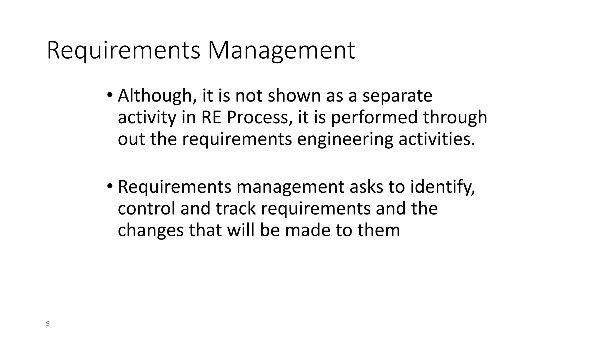 9
Requirements Management
• Although, it is not shown as a separate
activity in RE Process, it is performed through
out the requirements engineering activities.
• Requirements management asks to identify,
control and track requirements and the
changes that will be made to them
 