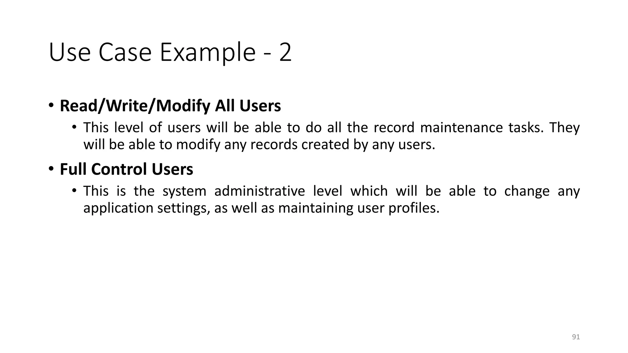 91
Use Case Example - 2
• Read/Write/Modify All Users
• This level of users will be able to do all the record maintenance tasks. They
will be able to modify any records created by any users.
• Full Control Users
• This is the system administrative level which will be able to change any
application settings, as well as maintaining user profiles.
 