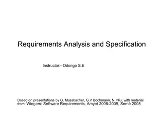Requirements Analysis and Specification
Based on presentations by G. Mussbacher, G.V Bochmann, N. Niu, with material
from: Wiegers: Software Requirements, Amyot 2008-2009, Somé 2008
Instructor:- Odongo S.E
 