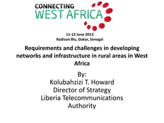 Requirements and challenges in developing
networks and infrastructure in rural areas in West
Africa
By:
Kolubahzizi T. Howard
Director of Strategy
Liberia Telecommunications
Authority
11-12 June 2013
Radison Blu, Dakar, Senegal
 
