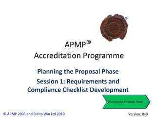 APMP®
                 Accreditation Programme
               Planning the Proposal Phase
               Session 1: Requirements and
             Compliance Checklist Development
                                      Planning the Proposal Phase



© APMP 2005 and Bid to Win Ltd 2010                  Version: 0v9
 