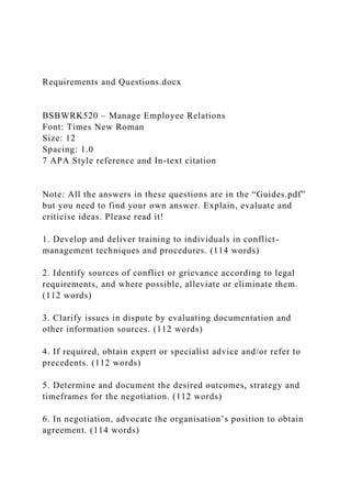 Requirements and Questions.docx
BSBWRK520 – Manage Employee Relations
Font: Times New Roman
Size: 12
Spacing: 1.0
7 APA Style reference and In-text citation
Note: All the answers in these questions are in the “Guides.pdf”
but you need to find your own answer. Explain, evaluate and
criticise ideas. Please read it!
1. Develop and deliver training to individuals in conflict-
management techniques and procedures. (114 words)
2. Identify sources of conflict or grievance according to legal
requirements, and where possible, alleviate or eliminate them.
(112 words)
3. Clarify issues in dispute by evaluating documentation and
other information sources. (112 words)
4. If required, obtain expert or specialist advice and/or refer to
precedents. (112 words)
5. Determine and document the desired outcomes, strategy and
timeframes for the negotiation. (112 words)
6. In negotiation, advocate the organisation’s position to obtain
agreement. (114 words)
 
