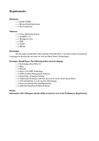 Requirements: 

Hardware: 
     ­­­­> RAM 512MB
     ­­­­> Monitor,Keyboard,mouse.
     ­­­­> Net Connection.

Software:  
      ­­­­> Linux Operating System.
      ­­­­> XAMPP 1.7.2
      ­­­­> Wordpress 2.8.6
      ­­­­> PHP
      ­­­­> AJAX
      ­­­­> MySql

Knowledge:
      The developer should know about internet browsing there is no need to know all technical
Languages to develop the site since we will use Open Source Technologies.

Developer Should Know The Following before start developing:
      ­­­­> Knowledge about Web 2.0
      ­­­­> Blog
      ­­­­> Website
      ­­­­> Basics of LAMP Technolpgy.
      ­­­­> CMS (Content Management Systems).
      ­­­­> Knowledge of Internet Surfing.
      ­­­­> Understand the project and start discover or survey about the problem.
      ­­­­> 4 D methodology is to be used for Developing.
      ­­­­> Discovery,Design,Develop,Deployment.
      ­­­­> SitProSol­Situation,Problem,Solution.

NOTE:
Interaction with Colleagues and the ability to learn by own is the Preliminary Requirement.
 