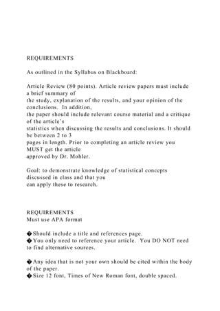 REQUIREMENTS
As outlined in the Syllabus on Blackboard:
Article Review (80 points). Article review papers must include
a brief summary of
the study, explanation of the results, and your opinion of the
conclusions. In addition,
the paper should include relevant course material and a critique
of the article’s
statistics when discussing the results and conclusions. It should
be between 2 to 3
pages in length. Prior to completing an article review you
MUST get the article
approved by Dr. Mohler.
Goal: to demonstrate knowledge of statistical concepts
discussed in class and that you
can apply these to research.
REQUIREMENTS
Must use APA format
� Should include a title and references page.
� You only need to reference your article. You DO NOT need
to find alternative sources.
� Any idea that is not your own should be cited within the body
of the paper.
� Size 12 font, Times of New Roman font, double spaced.
 