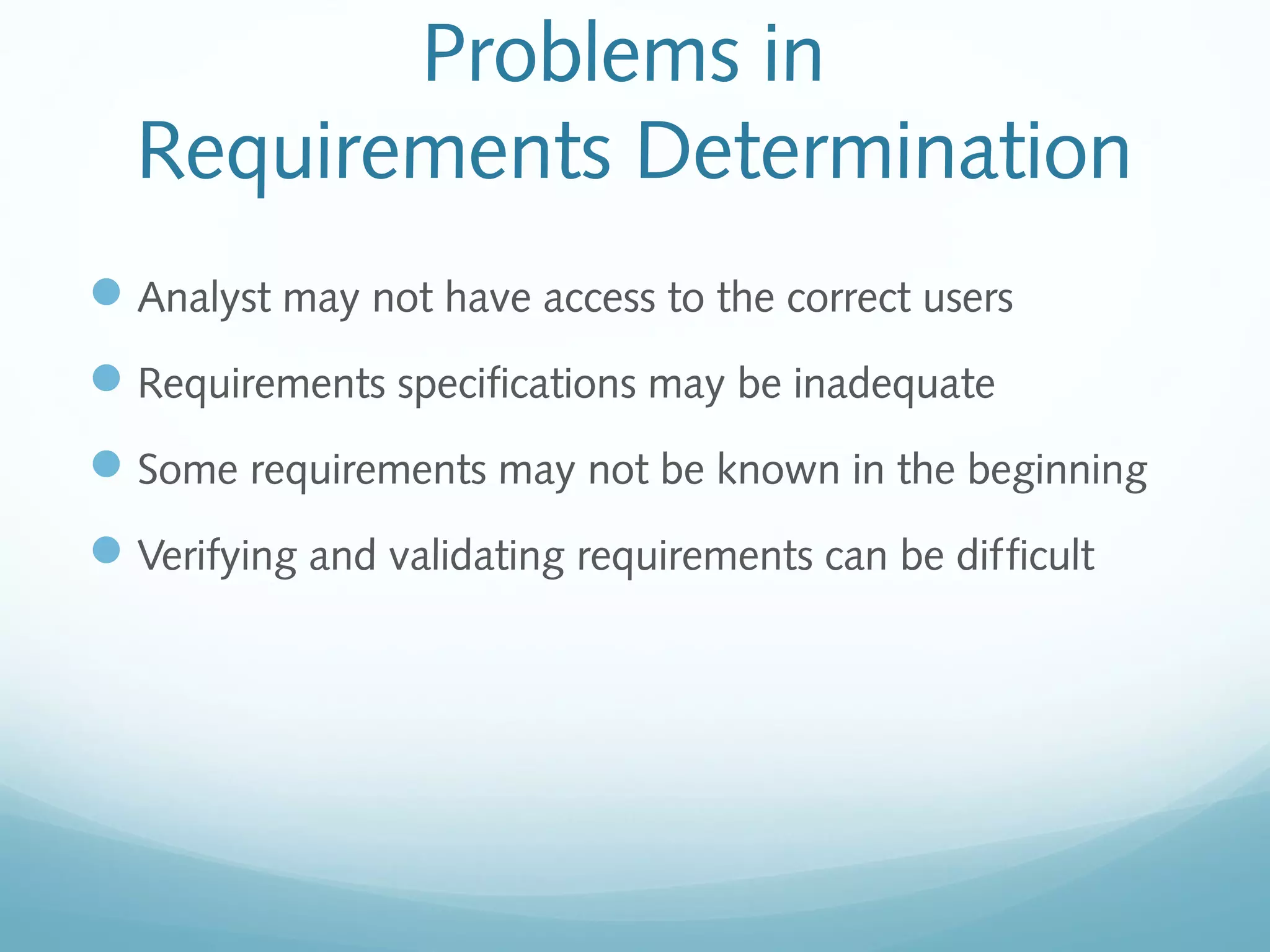 Problems in
Requirements Determination
Analyst may not have access to the correct users
Requirements specifications may be inadequate
Some requirements may not be known in the beginning
Verifying and validating requirements can be difficult
 