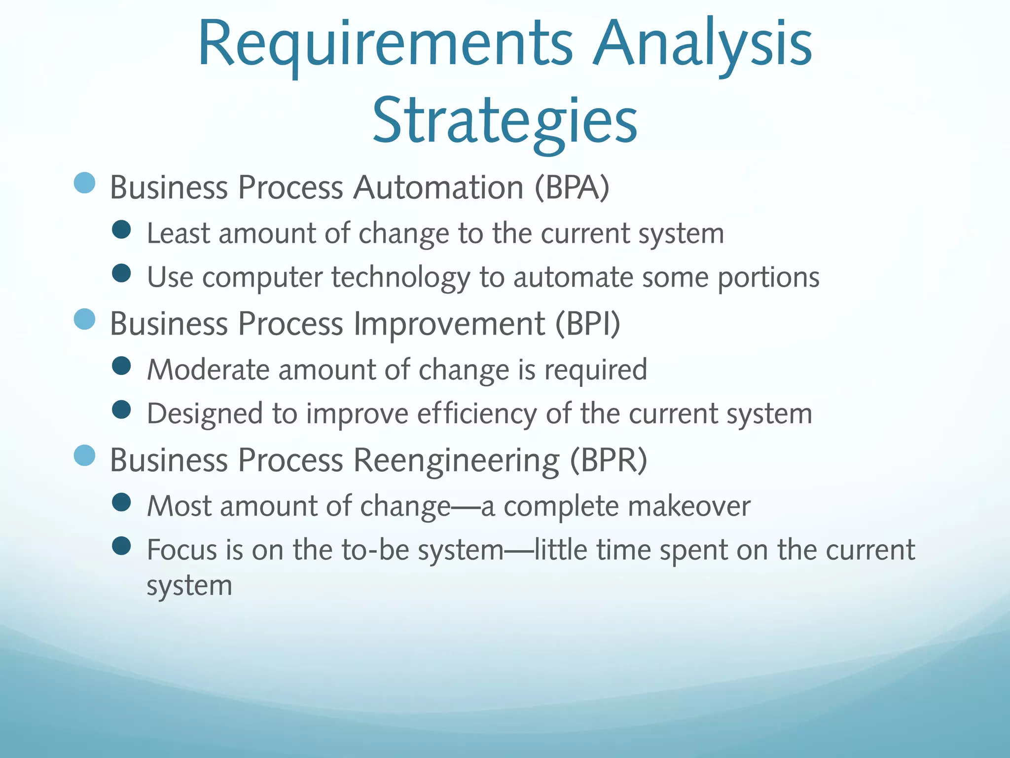 Requirements Analysis
Strategies
Business Process Automation (BPA)
Least amount of change to the current system
Use computer technology to automate some portions
Business Process Improvement (BPI)
Moderate amount of change is required
Designed to improve efficiency of the current system
Business Process Reengineering (BPR)
Most amount of change—a complete makeover
Focus is on the to-be system—little time spent on the current
system
 