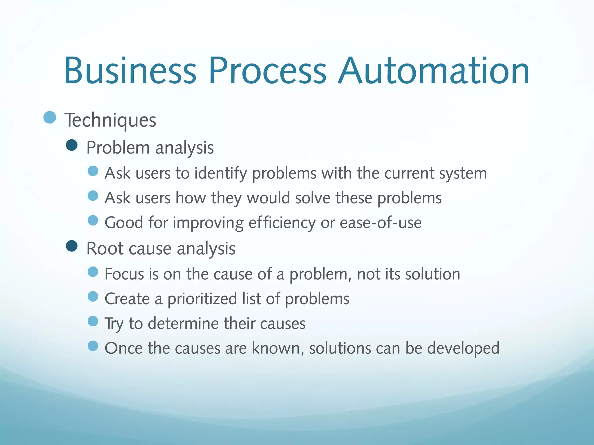 Business Process Automation
Techniques
Problem analysis
Ask users to identify problems with the current system
Ask users how they would solve these problems
Good for improving efficiency or ease-of-use
Root cause analysis
Focus is on the cause of a problem, not its solution
Create a prioritized list of problems
Try to determine their causes
Once the causes are known, solutions can be developed
 