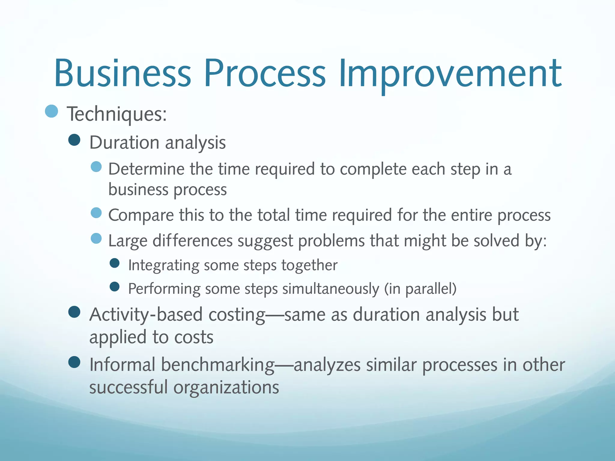 Business Process Improvement
Techniques:
Duration analysis
Determine the time required to complete each step in a
business process
Compare this to the total time required for the entire process
Large differences suggest problems that might be solved by:
 Integrating some steps together
 Performing some steps simultaneously (in parallel)
Activity-based costing—same as duration analysis but
applied to costs
Informal benchmarking—analyzes similar processes in other
successful organizations
 