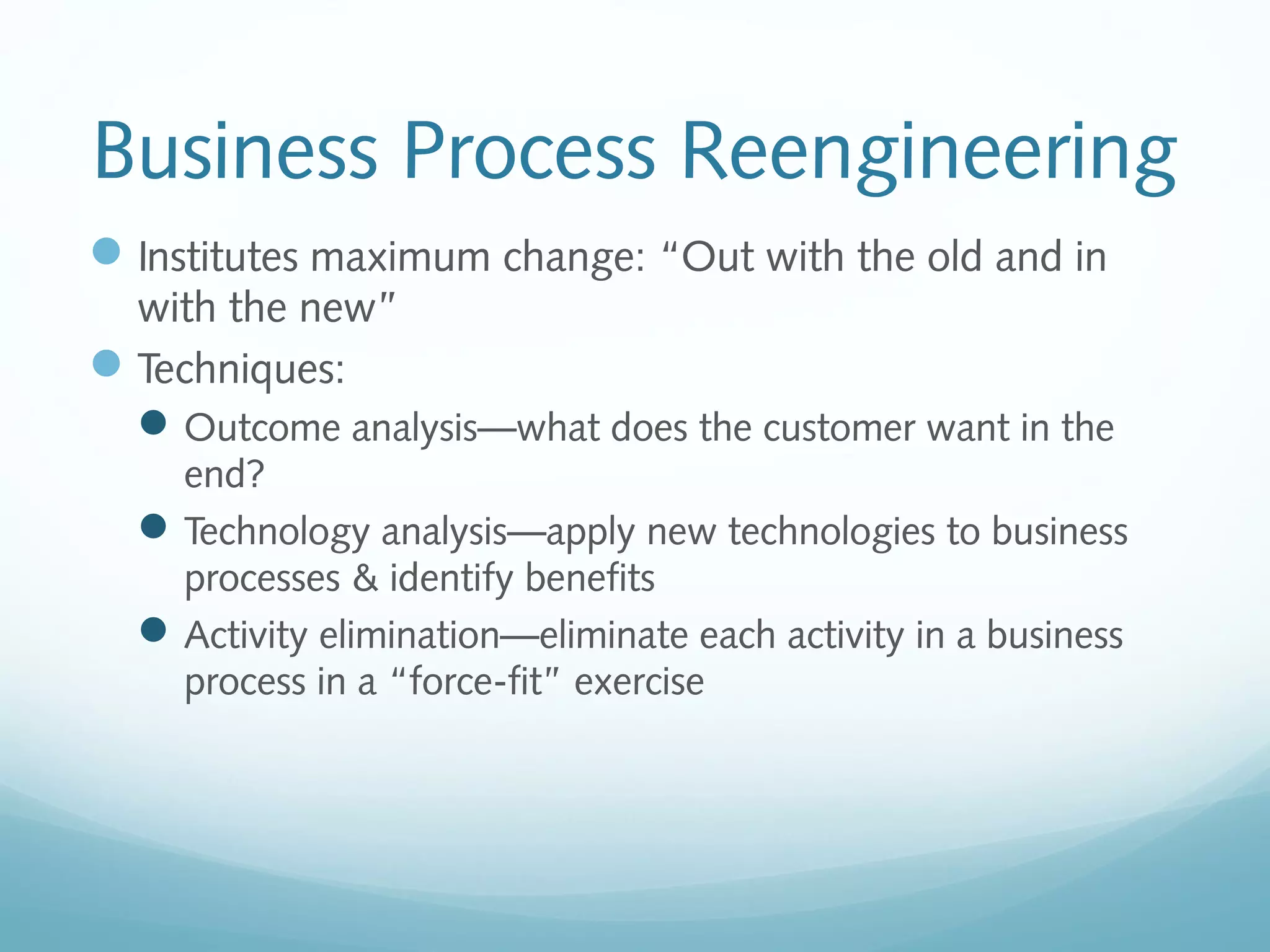 Business Process Reengineering
Institutes maximum change: “Out with the old and in
with the new”
Techniques:
Outcome analysis—what does the customer want in the
end?
Technology analysis—apply new technologies to business
processes & identify benefits
Activity elimination—eliminate each activity in a business
process in a “force-fit” exercise
 