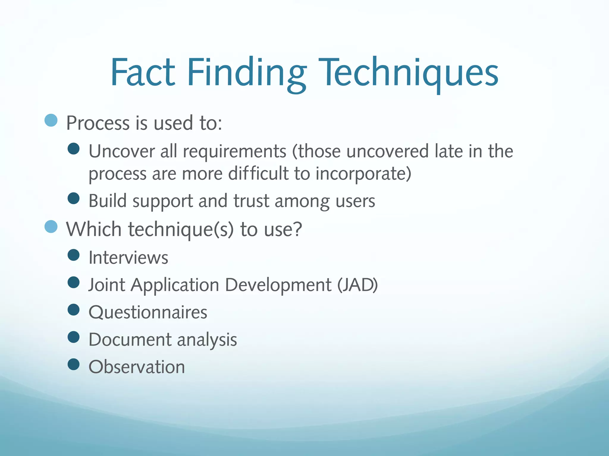 Fact Finding Techniques
Process is used to:
Uncover all requirements (those uncovered late in the
process are more difficult to incorporate)
Build support and trust among users
Which technique(s) to use?
Interviews
Joint Application Development (JAD)
Questionnaires
Document analysis
Observation
 