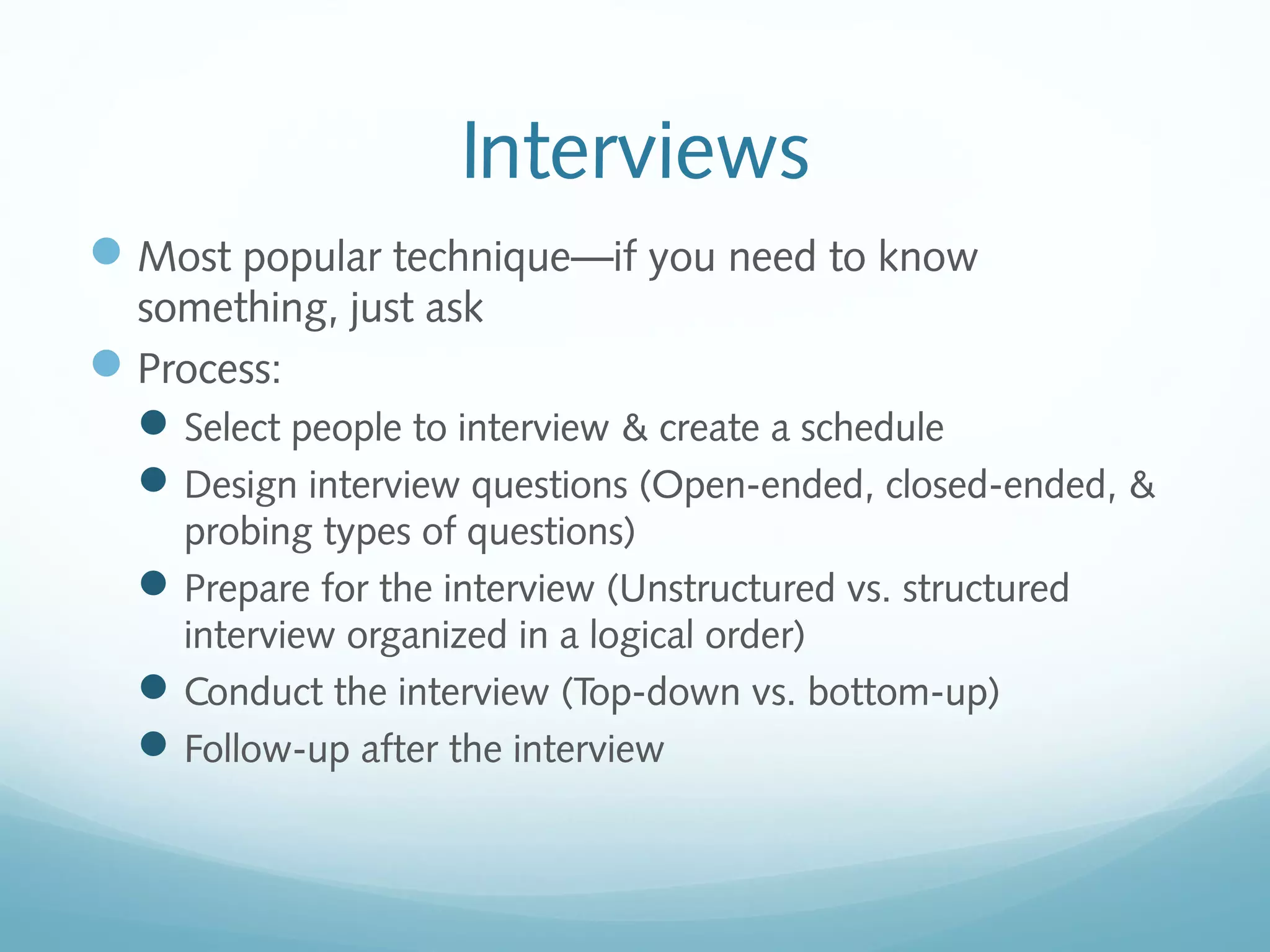 Interviews
Most popular technique—if you need to know
something, just ask
Process:
Select people to interview & create a schedule
Design interview questions (Open-ended, closed-ended, &
probing types of questions)
Prepare for the interview (Unstructured vs. structured
interview organized in a logical order)
Conduct the interview (Top-down vs. bottom-up)
Follow-up after the interview
 