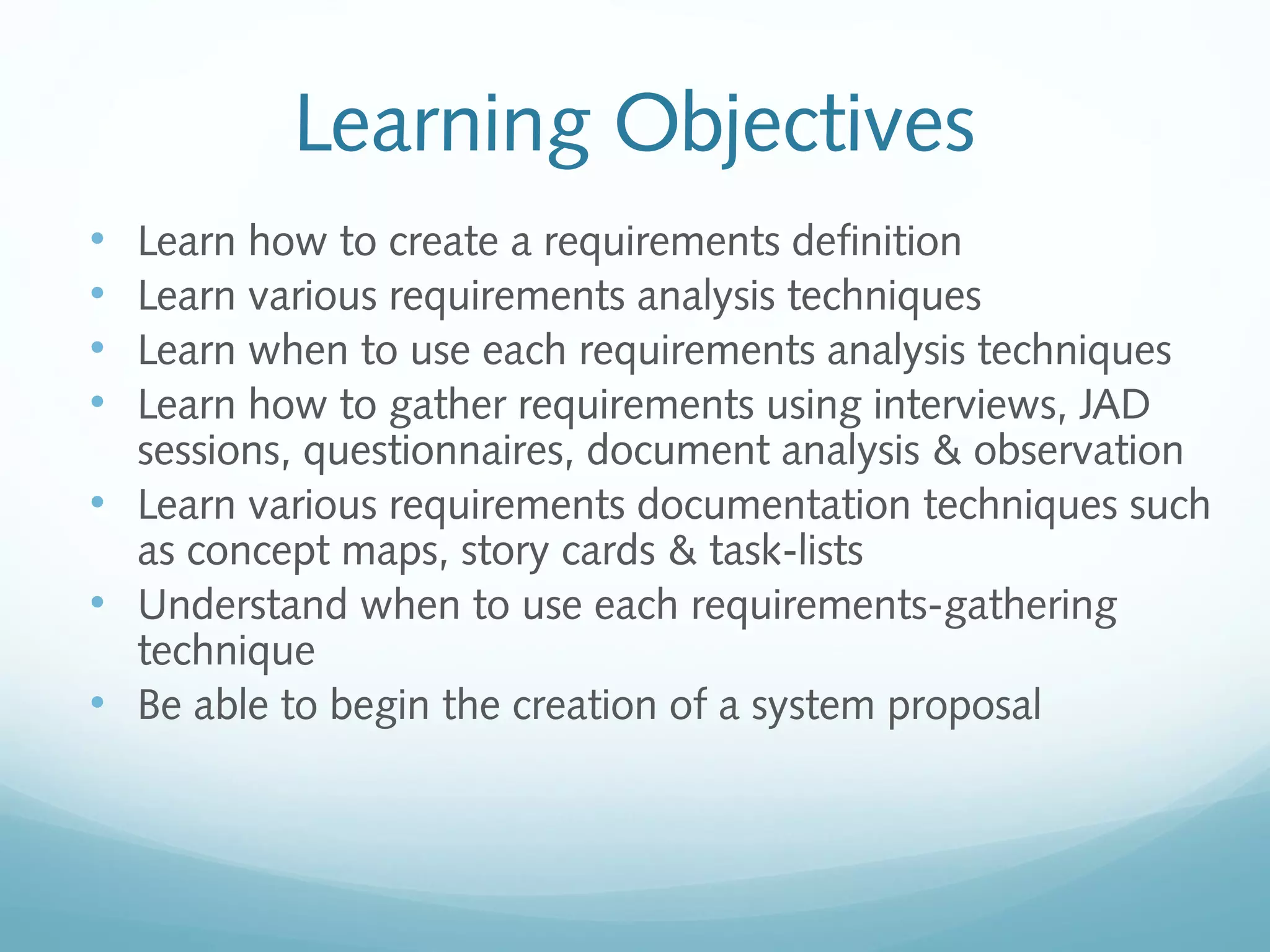 Learning Objectives
• Learn how to create a requirements definition
• Learn various requirements analysis techniques
• Learn when to use each requirements analysis techniques
• Learn how to gather requirements using interviews, JAD
sessions, questionnaires, document analysis & observation
• Learn various requirements documentation techniques such
as concept maps, story cards & task-lists
• Understand when to use each requirements-gathering
technique
• Be able to begin the creation of a system proposal
 