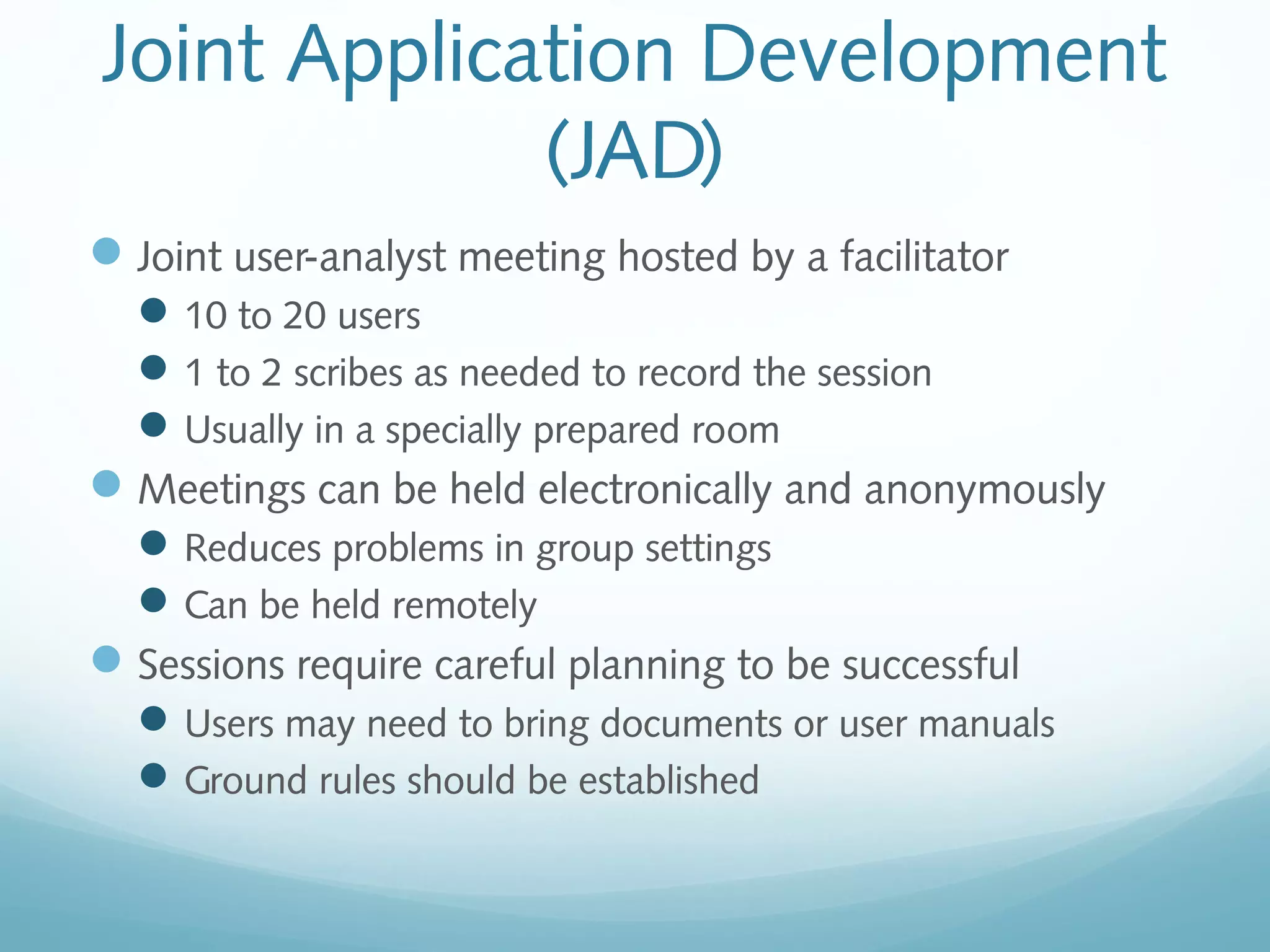 Joint Application Development
(JAD)
Joint user-analyst meeting hosted by a facilitator
10 to 20 users
1 to 2 scribes as needed to record the session
Usually in a specially prepared room
Meetings can be held electronically and anonymously
Reduces problems in group settings
Can be held remotely
Sessions require careful planning to be successful
Users may need to bring documents or user manuals
Ground rules should be established
 