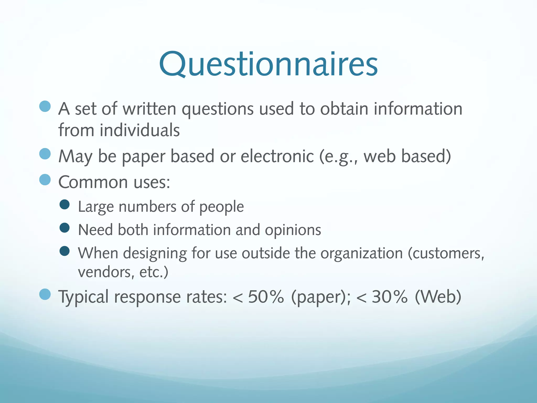 Questionnaires
A set of written questions used to obtain information
from individuals
May be paper based or electronic (e.g., web based)
Common uses:
Large numbers of people
Need both information and opinions
When designing for use outside the organization (customers,
vendors, etc.)
Typical response rates: < 50% (paper); < 30% (Web)
 