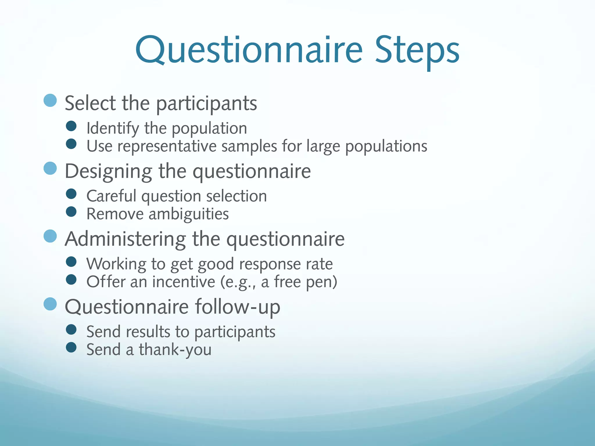 Questionnaire Steps
Select the participants
 Identify the population
 Use representative samples for large populations
Designing the questionnaire
 Careful question selection
 Remove ambiguities
Administering the questionnaire
 Working to get good response rate
 Offer an incentive (e.g., a free pen)
Questionnaire follow-up
 Send results to participants
 Send a thank-you
 