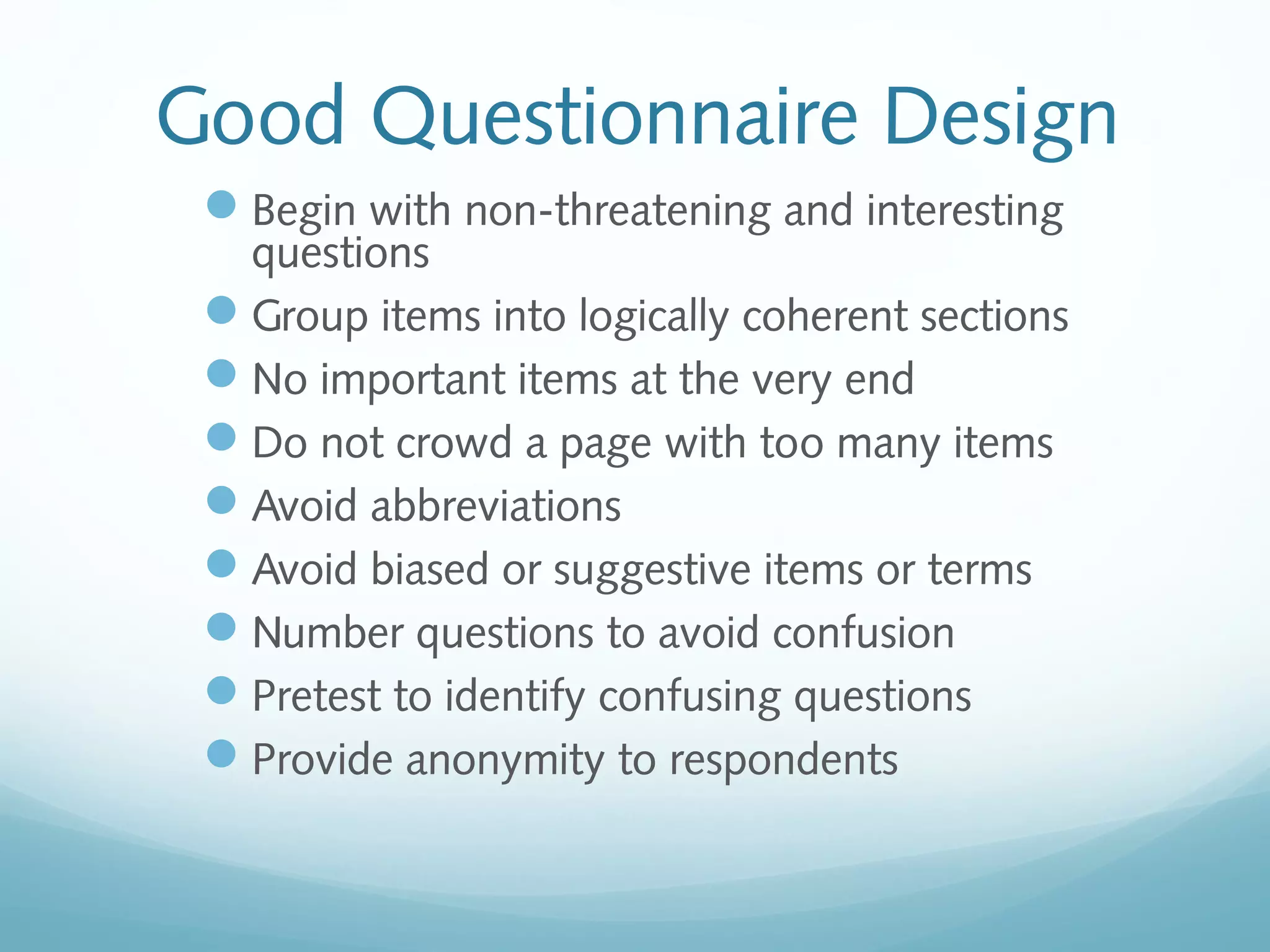 Good Questionnaire Design
Begin with non-threatening and interesting
questions
Group items into logically coherent sections
No important items at the very end
Do not crowd a page with too many items
Avoid abbreviations
Avoid biased or suggestive items or terms
Number questions to avoid confusion
Pretest to identify confusing questions
Provide anonymity to respondents
 